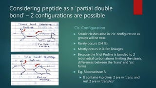 Considering peptide as a ‘partial double
bond’ – 2 configurations are possible
‘Cis’ Configuration
 Stearic clashes arise in ‘cis’ configuration as
groups will be near.
 Rarely occurs (0.4 %)
 Mostly occurs in X-Pro linkages
 Because the N of Proline is bonded to 2
tetrahedral carbon atoms limiting the stearic
differences between the ‘trans’ and ‘cis’
forms
 E.g. Ribonuclease A
 It contains 4 proline, 2 are in ‘trans, and
rest 2 are in ‘trans/cis’
 