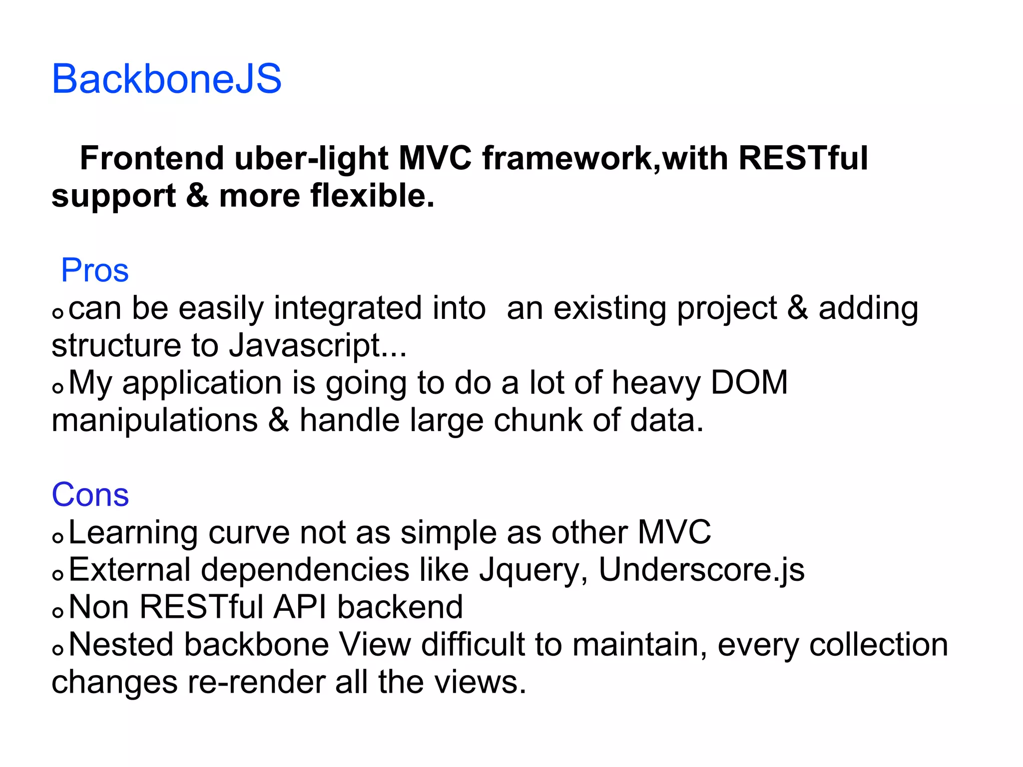 BackboneJS Frontend uber-light MVC framework,with RESTful support & more flexible. Pros  can be easily integrated into an existing project & adding structure to Javascript...  My application is going to do a lot of heavy DOM manipulations & handle large chunk of data. Cons  Learning curve not as simple as other MVC  External dependencies like Jquery, Underscore.js  Non RESTful API backend  Nested backbone View difficult to maintain, every collection changes re-render all the views. 