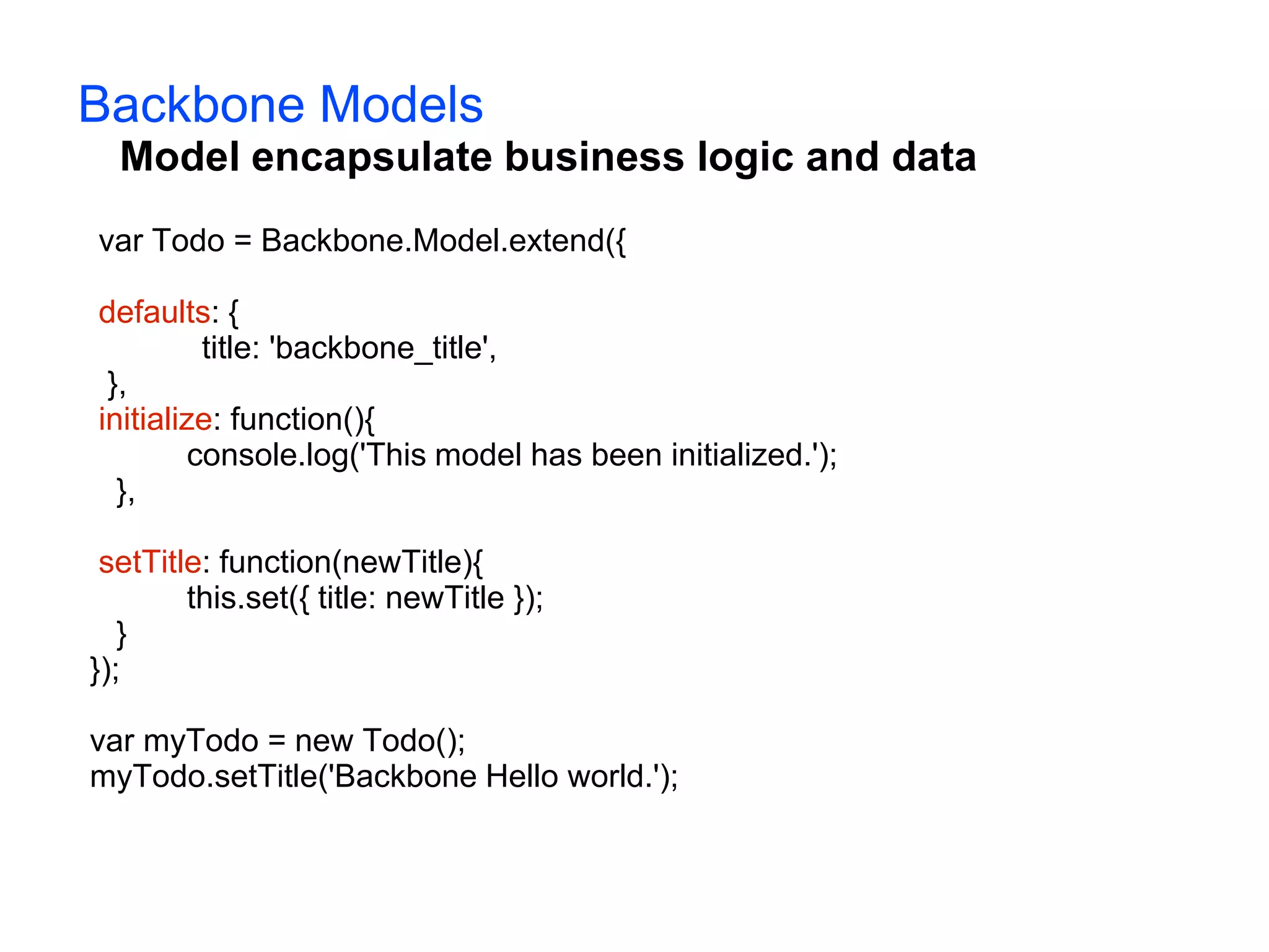 Backbone Models Model encapsulate business logic and data var Todo = Backbone.Model.extend({ defaults: { title: 'backbone_title', }, initialize: function(){ console.log('This model has been initialized.'); }, setTitle: function(newTitle){ this.set({ title: newTitle }); } }); var myTodo = new Todo(); myTodo.setTitle('Backbone Hello world.'); 