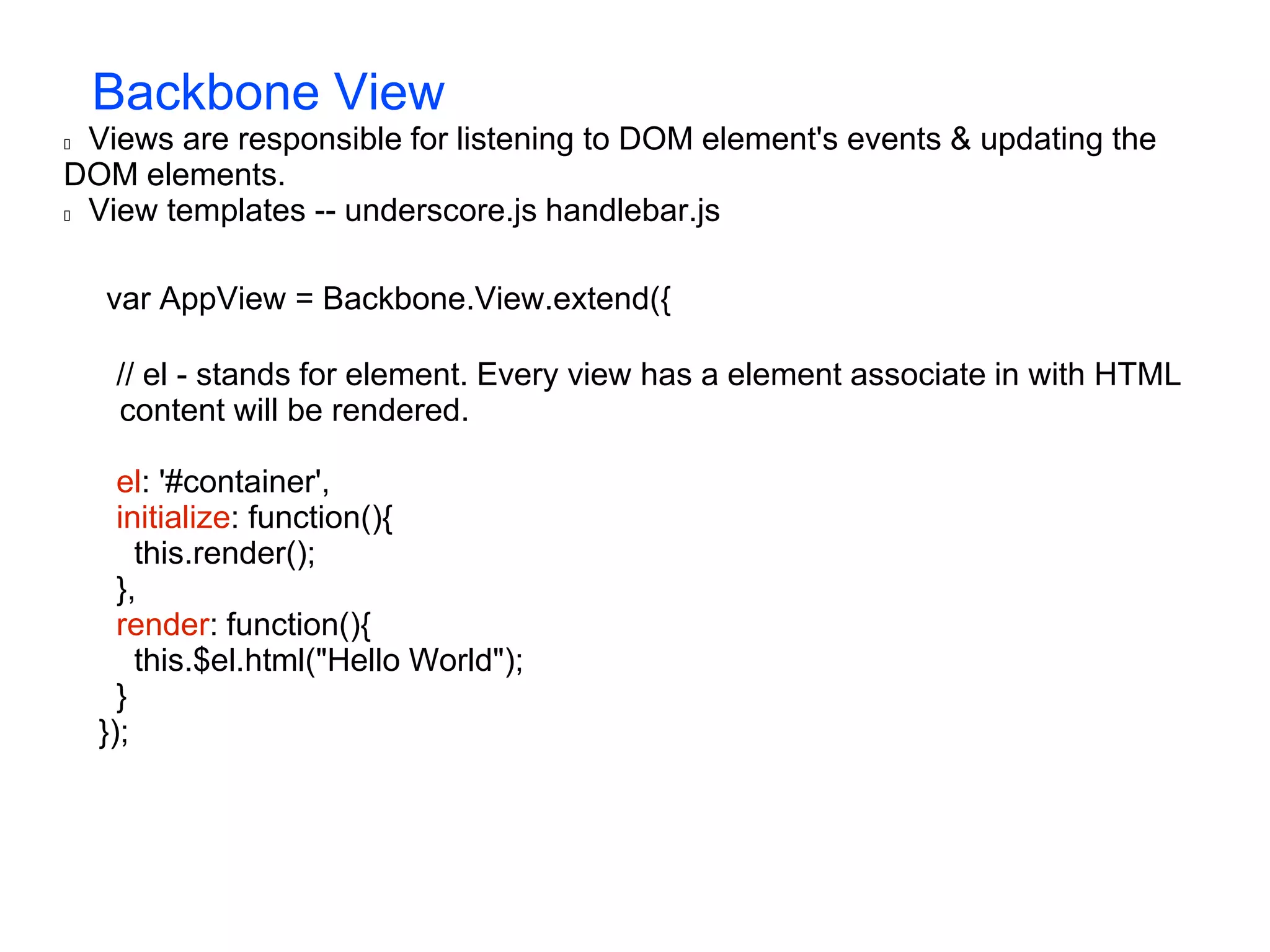 Backbone View  Views are responsible for listening to DOM element's events & updating the DOM elements.  View templates -- underscore.js handlebar.js var AppView = Backbone.View.extend({ // el - stands for element. Every view has a element associate in with HTML content will be rendered. el: '#container', initialize: function(){ this.render(); }, render: function(){ this.$el.html("Hello World"); } }); 