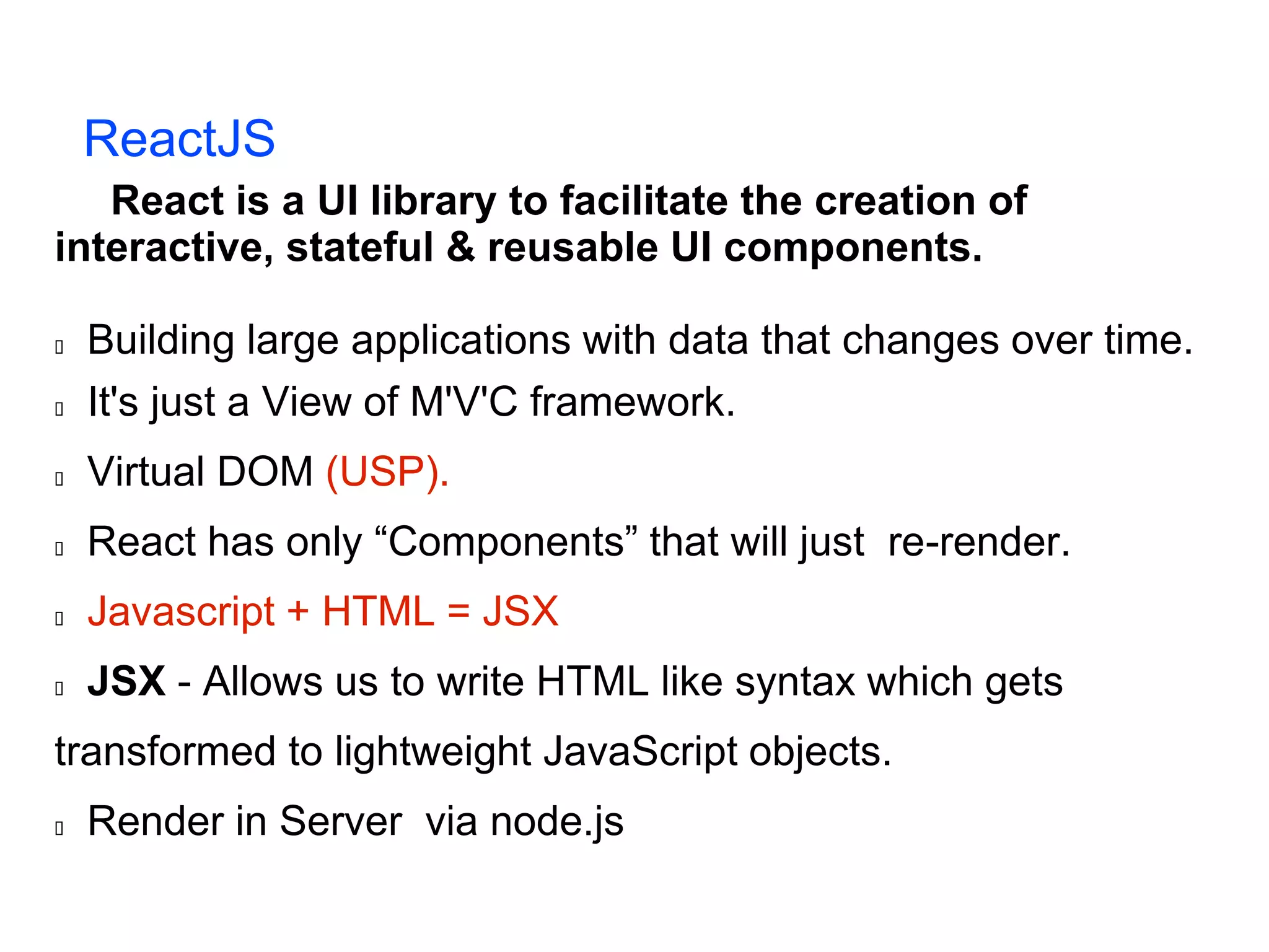 ReactJS React is a UI library to facilitate the creation of interactive, stateful & reusable UI components.  Building large applications with data that changes over time.  It's just a View of M'V'C framework.  Virtual DOM (USP).  React has only “Components” that will just re-render.  Javascript + HTML = JSX  JSX - Allows us to write HTML like syntax which gets transformed to lightweight JavaScript objects.  Render in Server via node.js 