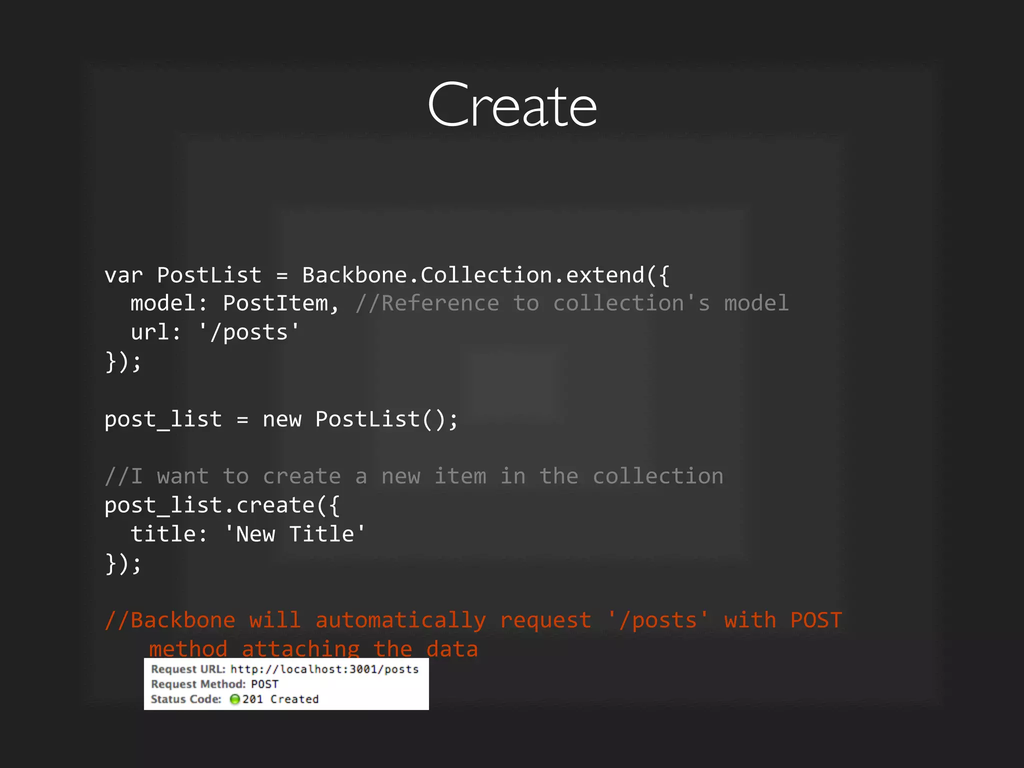 Create	

var	
  PostList	
  =	
  Backbone.Collection.extend({	
  
	
  	
  model:	
  PostItem,	
  //Reference	
  to	
  collection's	
  model	
  
	
  	
  url:	
  '/posts'	
  
});	
  
	
  
post_list	
  =	
  new	
  PostList();	
  
	
  
//I	
  want	
  to	
  create	
  a	
  new	
  item	
  in	
  the	
  collection	
  
post_list.create({	
  
	
  	
  title:	
  'New	
  Title'	
  
});	
  	
  
	
  
//Backbone	
  will	
  automatically	
  request	
  '/posts'	
  with	
  POST	
  
method	
  attaching	
  the	
  data	
  
 