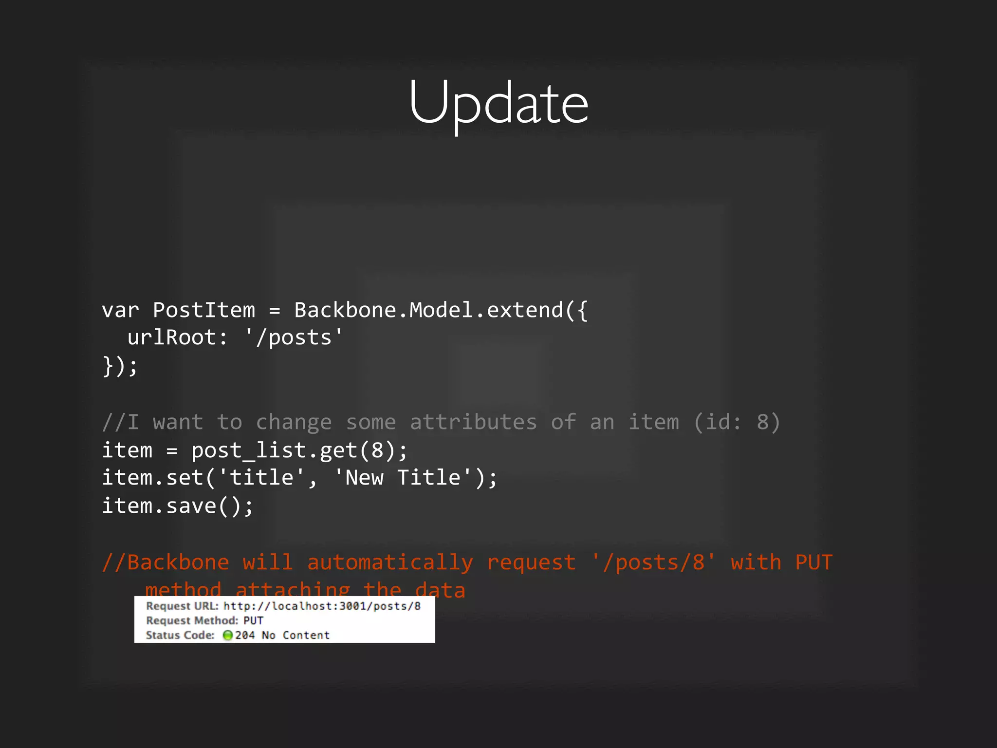 Update	

var	
  PostItem	
  =	
  Backbone.Model.extend({	
  
	
  	
  urlRoot:	
  '/posts'	
  
});	
  
	
  
//I	
  want	
  to	
  change	
  some	
  attributes	
  of	
  an	
  item	
  (id:	
  8)	
  
item	
  =	
  post_list.get(8);	
  
item.set('title',	
  'New	
  Title');	
  
item.save();	
  
	
  
//Backbone	
  will	
  automatically	
  request	
  '/posts/8'	
  with	
  PUT	
  
method	
  attaching	
  the	
  data	
  
 