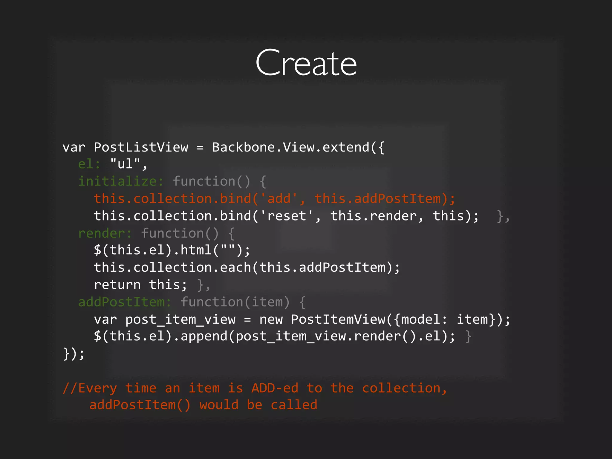 Create	

var	
  PostListView	
  =	
  Backbone.View.extend({	
  
	
  	
  el:	
  ul,	
  
	
  	
  initialize:	
  function()	
  {	
  
	
  	
  	
  	
  this.collection.bind('add',	
  this.addPostItem);	
  
	
  	
  	
  	
  this.collection.bind('reset',	
  this.render,	
  this);	
  	
  },	
  
	
  	
  render:	
  function()	
  {	
  
	
  	
  	
  	
  $(this.el).html();	
  
	
  	
  	
  	
  this.collection.each(this.addPostItem);	
  
	
  	
  	
  	
  return	
  this;	
  },	
  
	
  	
  addPostItem:	
  function(item)	
  {	
  
	
  	
  	
  	
  var	
  post_item_view	
  =	
  new	
  PostItemView({model:	
  item});	
  
	
  	
  	
  	
  $(this.el).append(post_item_view.render().el);	
  }	
  
});	
  	
  
	
  
//Every	
  time	
  an	
  item	
  is	
  ADD-­‐ed	
  to	
  the	
  collection,	
  
addPostItem()	
  would	
  be	
  called	
  
 