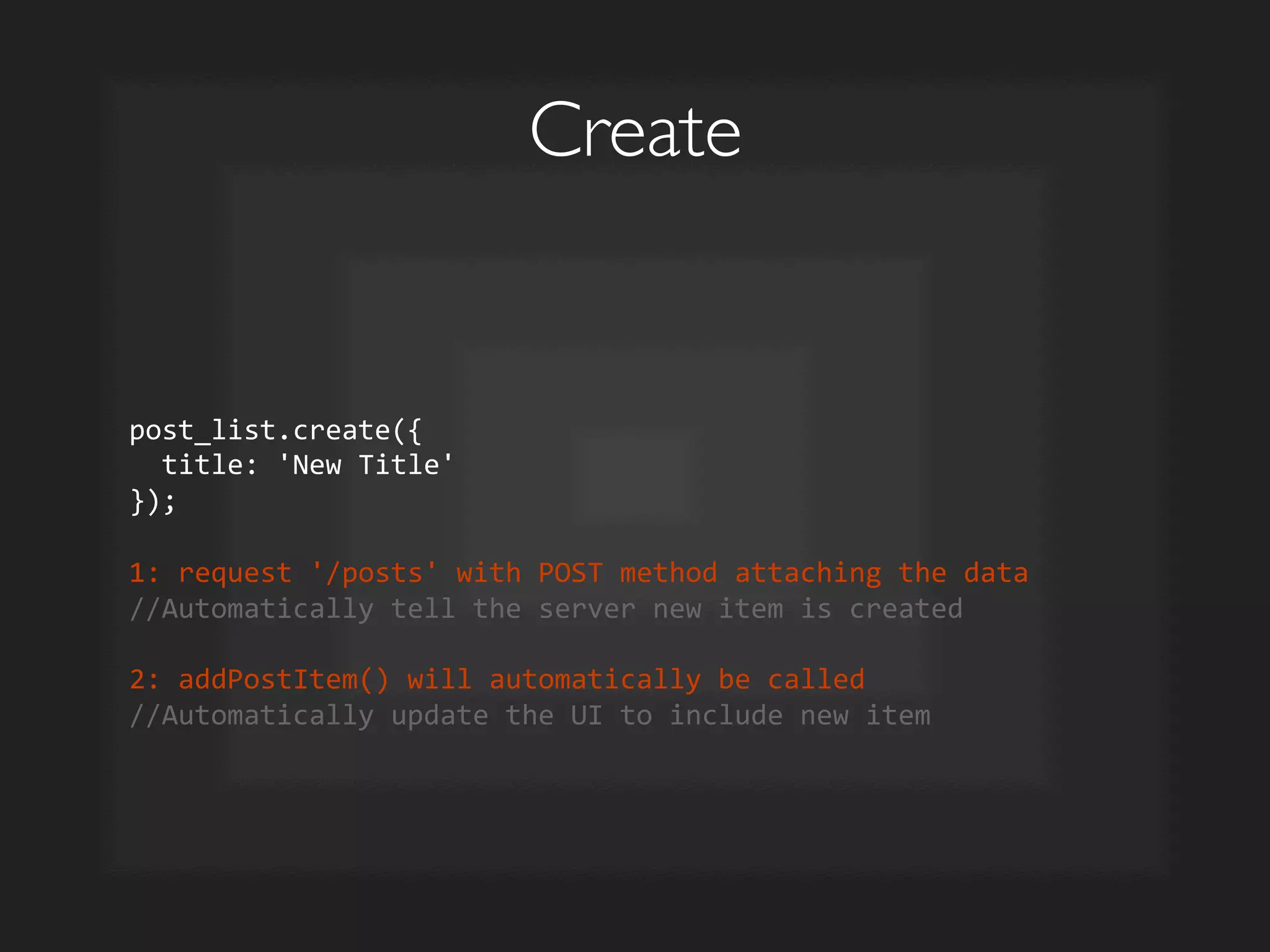 Create	

post_list.create({	
  
	
  	
  title:	
  'New	
  Title'	
  
});	
  	
  
	
  
1:	
  request	
  '/posts'	
  with	
  POST	
  method	
  attaching	
  the	
  data	
  
//Automatically	
  tell	
  the	
  server	
  new	
  item	
  is	
  created	
  
	
  
2:	
  addPostItem()	
  will	
  automatically	
  be	
  called	
  
//Automatically	
  update	
  the	
  UI	
  to	
  include	
  new	
  item	
  
 