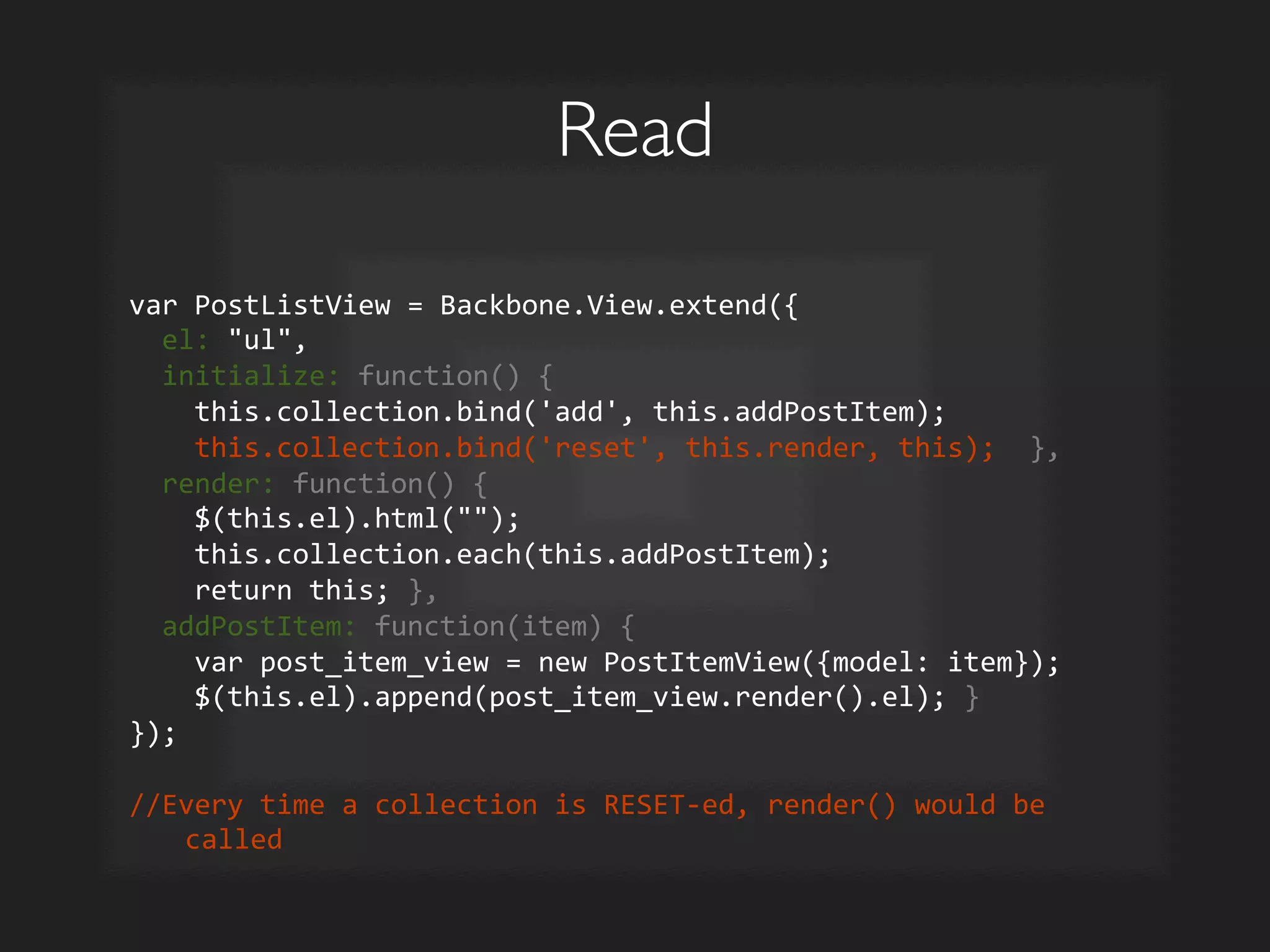Read	

var	
  PostListView	
  =	
  Backbone.View.extend({	
  
	
  	
  el:	
  ul,	
  
	
  	
  initialize:	
  function()	
  {	
  
	
  	
  	
  	
  this.collection.bind('add',	
  this.addPostItem);	
  
	
  	
  	
  	
  this.collection.bind('reset',	
  this.render,	
  this);	
  	
  },	
  
	
  	
  render:	
  function()	
  {	
  
	
  	
  	
  	
  $(this.el).html();	
  
	
  	
  	
  	
  this.collection.each(this.addPostItem);	
  
	
  	
  	
  	
  return	
  this;	
  },	
  
	
  	
  addPostItem:	
  function(item)	
  {	
  
	
  	
  	
  	
  var	
  post_item_view	
  =	
  new	
  PostItemView({model:	
  item});	
  
	
  	
  	
  	
  $(this.el).append(post_item_view.render().el);	
  }	
  
});	
  	
  
	
  
//Every	
  time	
  a	
  collection	
  is	
  RESET-­‐ed,	
  render()	
  would	
  be	
  
called	
  
 