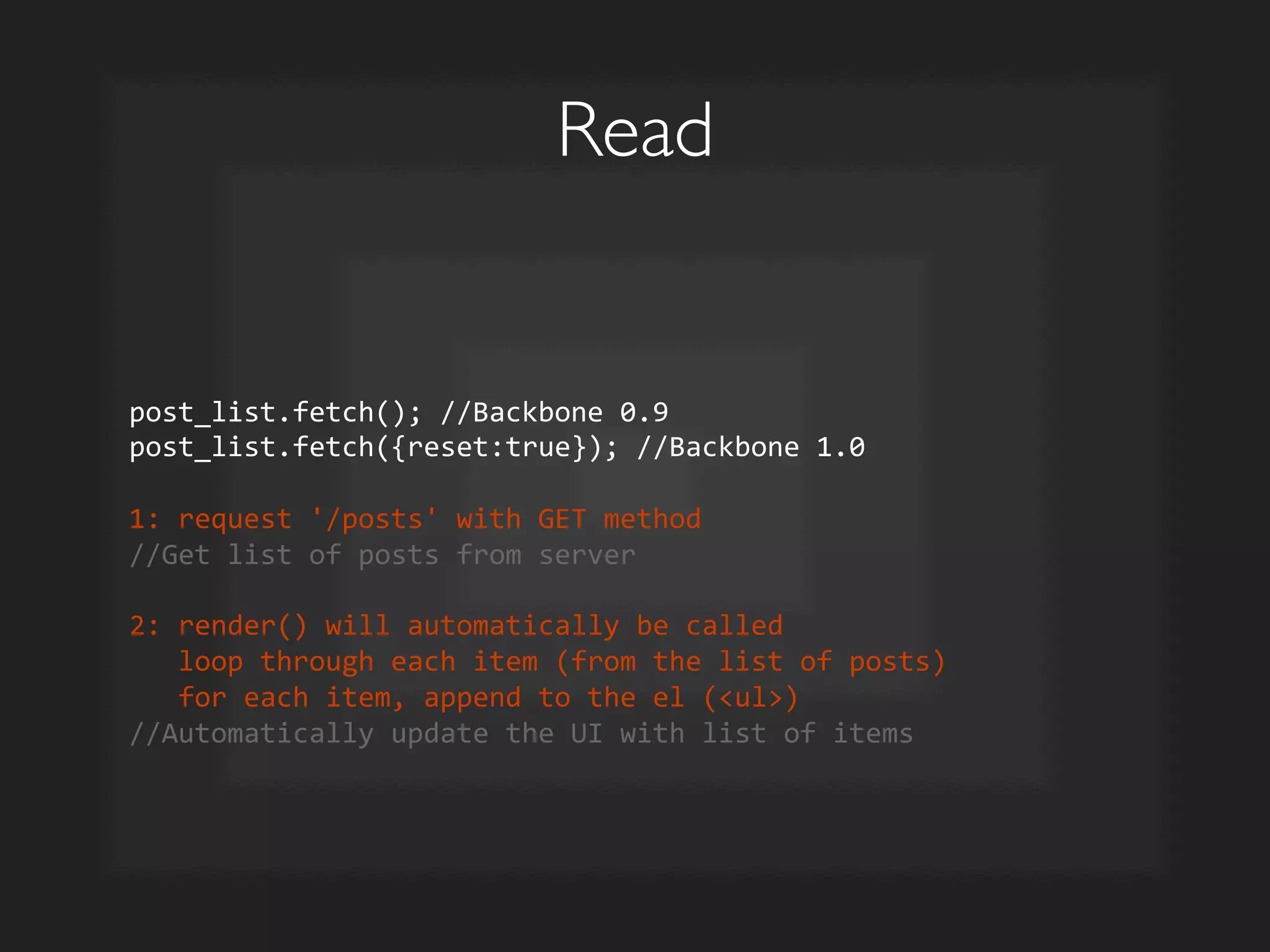 Read	

post_list.fetch();	
  //Backbone	
  0.9	
  
post_list.fetch({reset:true});	
  //Backbone	
  1.0	
  
	
  
1:	
  request	
  '/posts'	
  with	
  GET	
  method	
  
//Get	
  list	
  of	
  posts	
  from	
  server	
  
	
  
2:	
  render()	
  will	
  automatically	
  be	
  called	
  
	
  	
  	
  loop	
  through	
  each	
  item	
  (from	
  the	
  list	
  of	
  posts)	
  
	
  	
  	
  for	
  each	
  item,	
  append	
  to	
  the	
  el	
  (ul)	
  
//Automatically	
  update	
  the	
  UI	
  with	
  list	
  of	
  items	
  
 