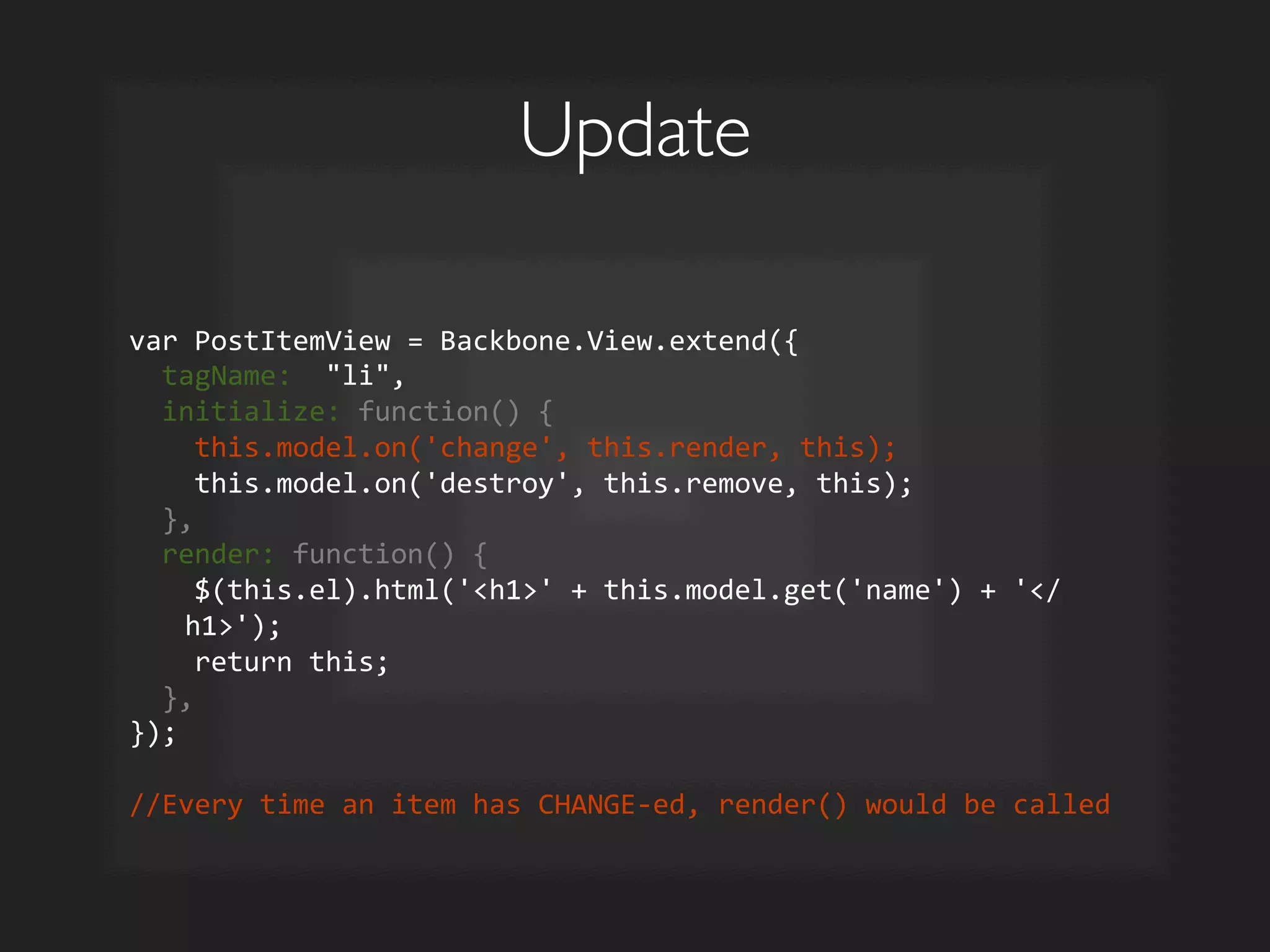 Update	

var	
  PostItemView	
  =	
  Backbone.View.extend({	
  
	
  	
  tagName:	
  	
  li,	
  
	
  	
  initialize:	
  function()	
  {	
  
	
  	
  	
  	
  this.model.on('change',	
  this.render,	
  this);	
  
	
  	
  	
  	
  this.model.on('destroy',	
  this.remove,	
  this);	
  
	
  	
  },	
  
	
  	
  render:	
  function()	
  {	
  
	
  	
  	
  	
  $(this.el).html('h1'	
  +	
  this.model.get('name')	
  +	
  '/
h1');	
  
	
  	
  	
  	
  return	
  this;	
  
	
  	
  },	
  
});	
  
	
  
//Every	
  time	
  an	
  item	
  has	
  CHANGE-­‐ed,	
  render()	
  would	
  be	
  called	
  
 