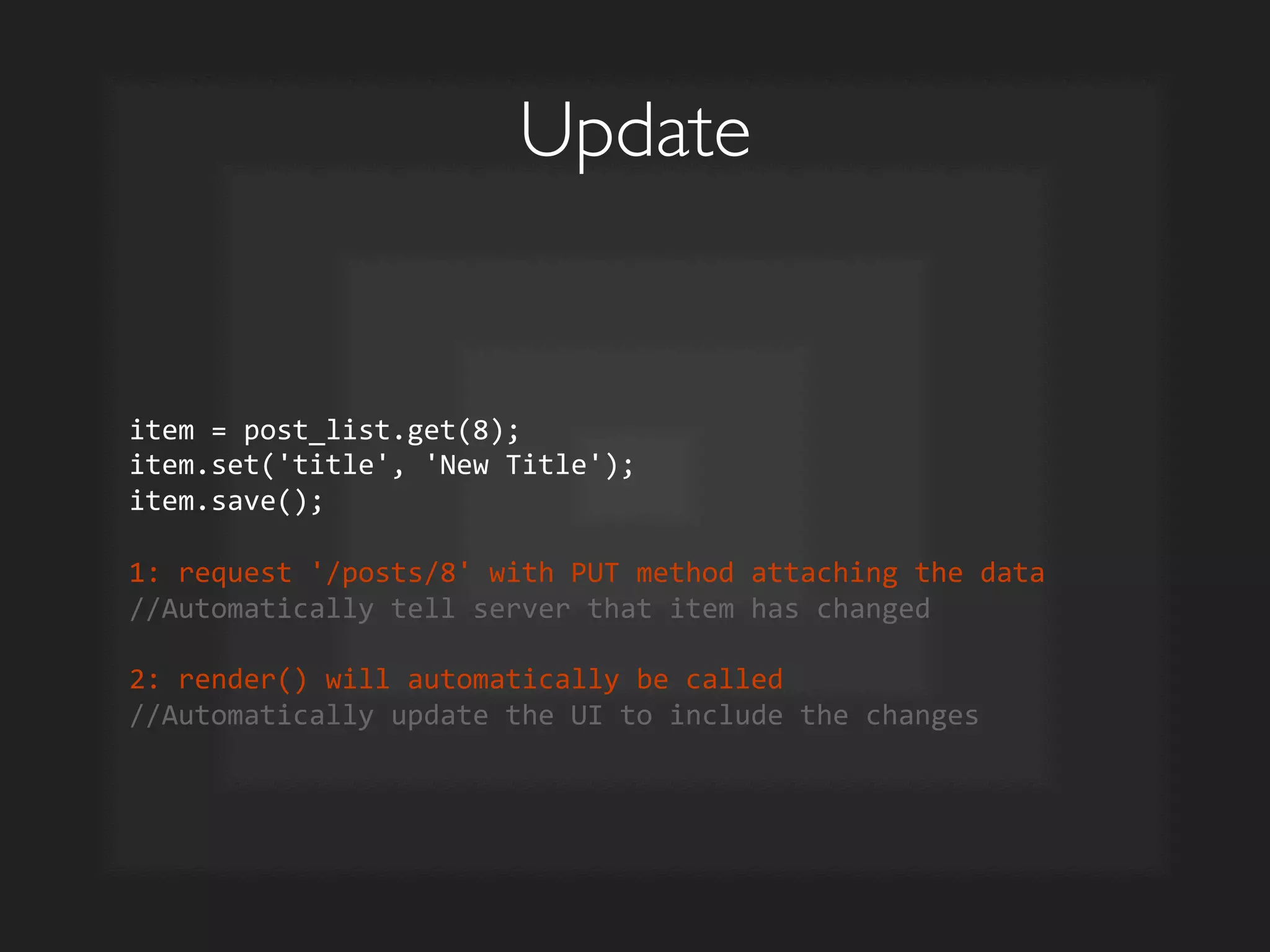 Update	

item	
  =	
  post_list.get(8);	
  
item.set('title',	
  'New	
  Title');	
  
item.save();	
  
	
  
1:	
  request	
  '/posts/8'	
  with	
  PUT	
  method	
  attaching	
  the	
  data	
  
//Automatically	
  tell	
  server	
  that	
  item	
  has	
  changed	
  
	
  
2:	
  render()	
  will	
  automatically	
  be	
  called	
  
//Automatically	
  update	
  the	
  UI	
  to	
  include	
  the	
  changes	
  
 