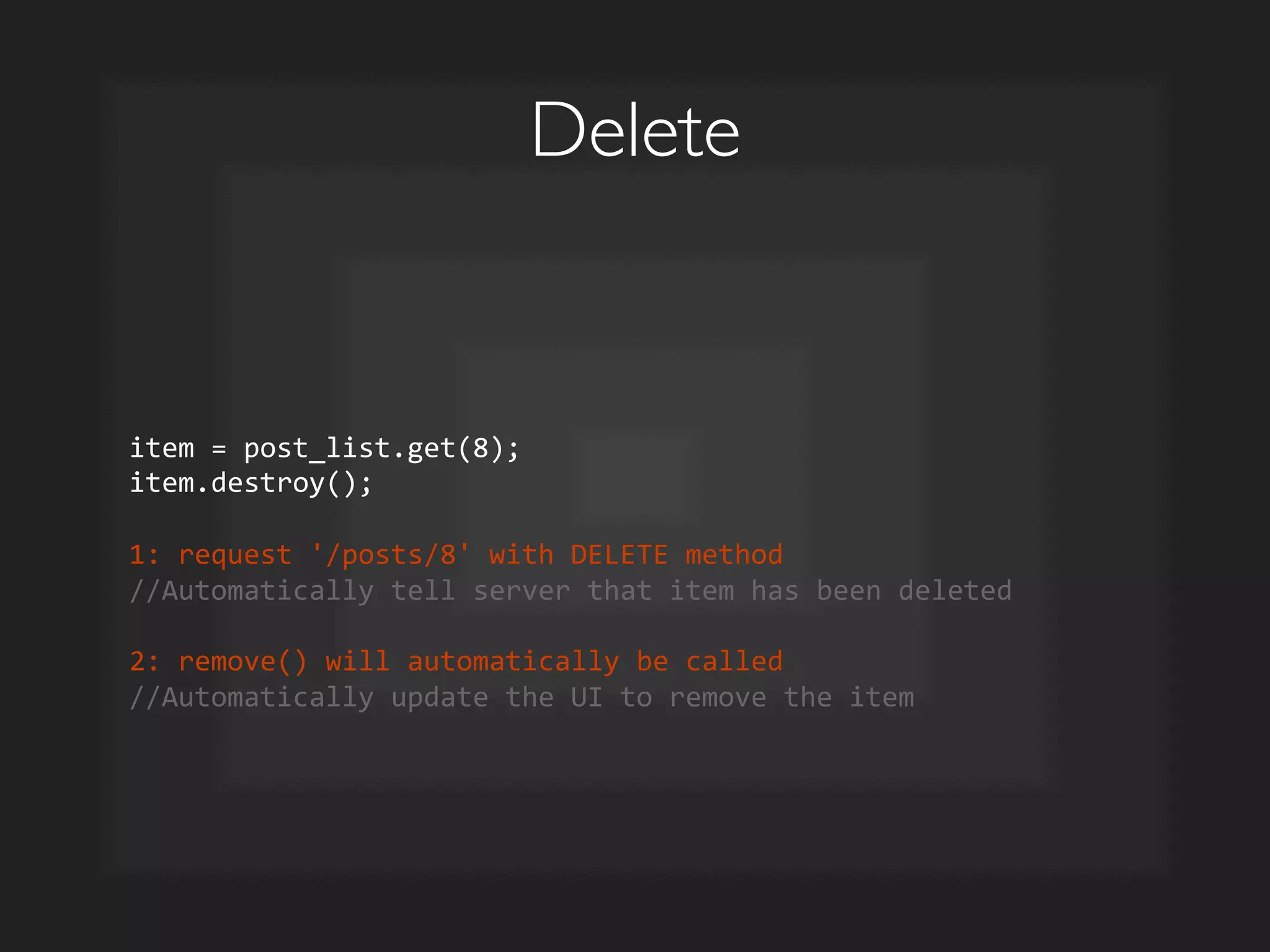 Delete	

item	
  =	
  post_list.get(8);	
  
item.destroy();	
  
	
  
1:	
  request	
  '/posts/8'	
  with	
  DELETE	
  method	
  
//Automatically	
  tell	
  server	
  that	
  item	
  has	
  been	
  deleted	
  
	
  
2:	
  remove()	
  will	
  automatically	
  be	
  called	
  
//Automatically	
  update	
  the	
  UI	
  to	
  remove	
  the	
  item	
  
 