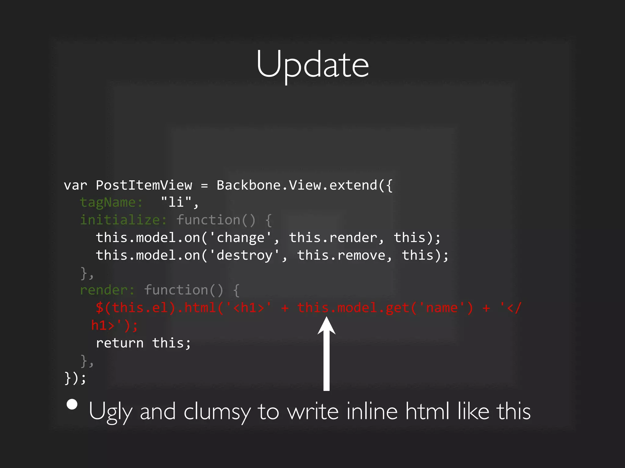 Update	

var	
  PostItemView	
  =	
  Backbone.View.extend({	
  
	
  	
  tagName:	
  	
  li,	
  
	
  	
  initialize:	
  function()	
  {	
  
	
  	
  	
  	
  this.model.on('change',	
  this.render,	
  this);	
  
	
  	
  	
  	
  this.model.on('destroy',	
  this.remove,	
  this);	
  
	
  	
  },	
  
	
  	
  render:	
  function()	
  {	
  
	
  	
  	
  	
  $(this.el).html('h1'	
  +	
  this.model.get('name')	
  +	
  '/
h1');	
  
	
  	
  	
  	
  return	
  this;	
  
	
  	
  },	
  
});	
  
• Ugly and clumsy to write inline html like this	

 
