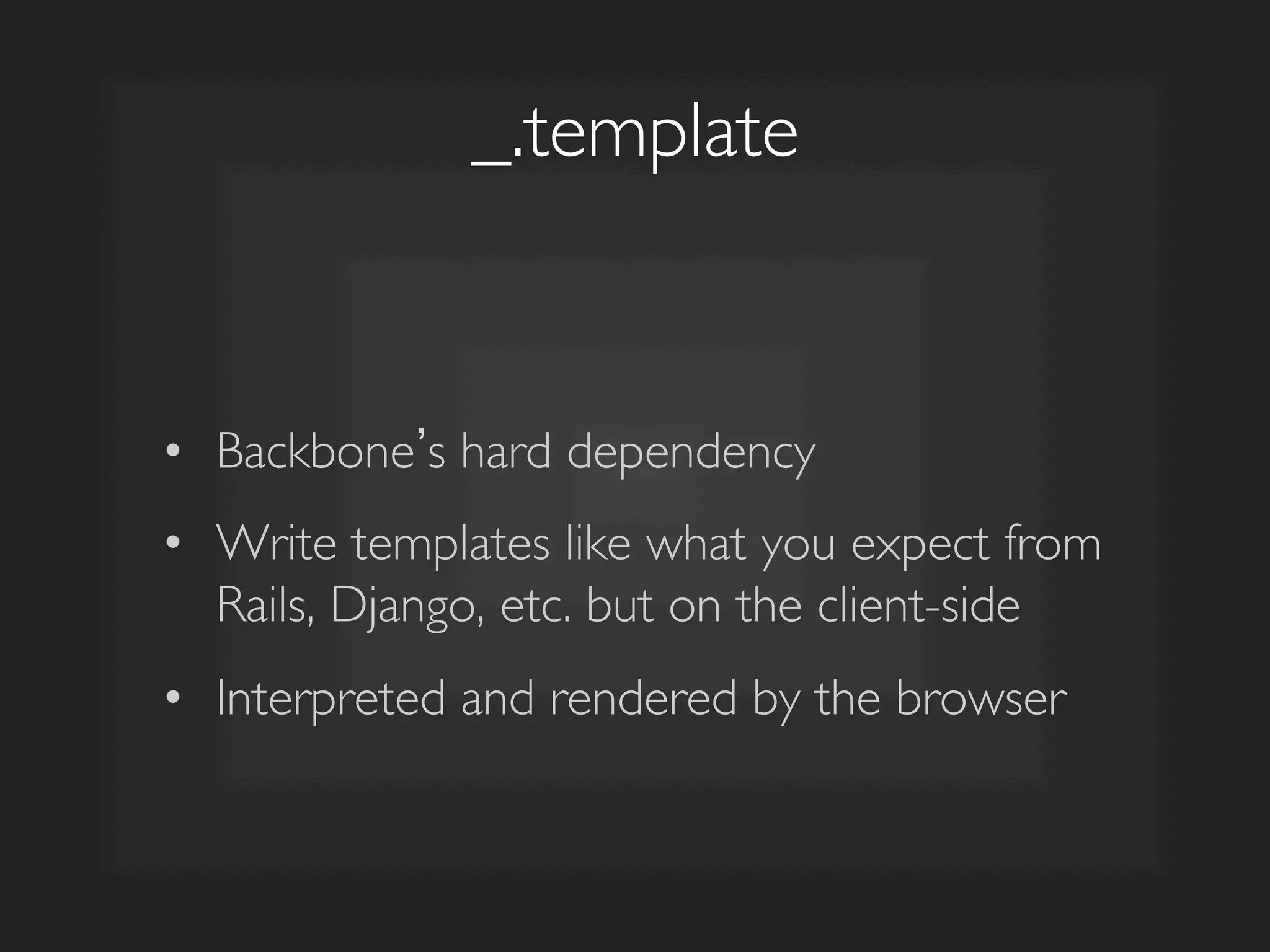 _.template	

•  Backbone s hard dependency	

•  Write templates like what you expect from
Rails, Django, etc. but on the client-side	

•  Interpreted and rendered by the browser	

 