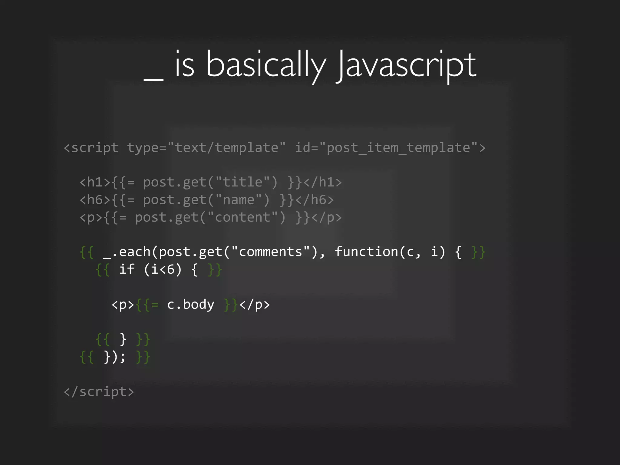 _ is basically Javascript	

script	
  type=text/template	
  id=post_item_template	
  
	
  
	
  	
  h1{{=	
  post.get(title)	
  }}/h1	
  
	
  	
  h6{{=	
  post.get(name)	
  }}/h6	
  
	
  	
  p{{=	
  post.get(content)	
  }}/p	
  
	
  
	
  	
  {{	
  _.each(post.get(comments),	
  function(c,	
  i)	
  {	
  }}	
  
	
  	
  	
  	
  {{	
  if	
  (i6)	
  {	
  }}	
  
	
  
	
  	
  	
  	
  	
  	
  p{{=	
  c.body	
  }}/p	
  
	
  
	
  	
  	
  	
  {{	
  }	
  }}	
  
	
  	
  {{	
  });	
  }}	
  
	
  
/script	
  
 