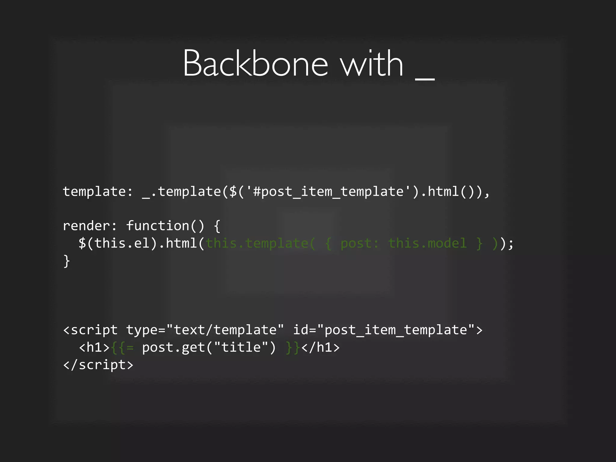 Backbone with _	

template:	
  _.template($('#post_item_template').html()),	
  	
  
	
  
render:	
  function()	
  {	
  
	
  	
  $(this.el).html(this.template(	
  {	
  post:	
  this.model	
  }	
  ));	
  
}	
  
	
  
	
  
	
  
script	
  type=text/template	
  id=post_item_template	
  
	
  	
  h1{{=	
  post.get(title)	
  }}/h1	
  
/script	
  
 
