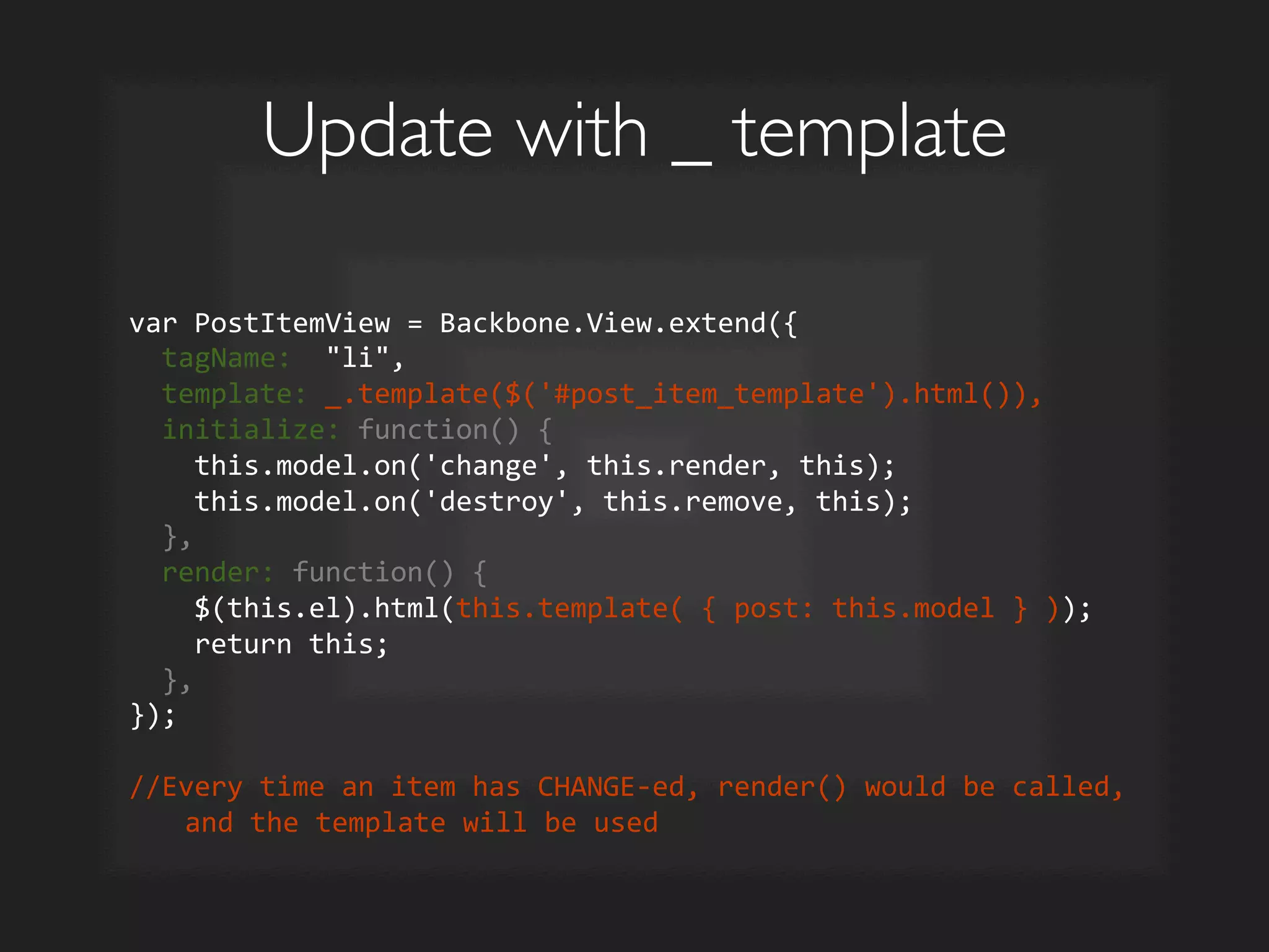 Update with _ template	

var	
  PostItemView	
  =	
  Backbone.View.extend({	
  
	
  	
  tagName:	
  	
  li,	
  
	
  	
  template:	
  _.template($('#post_item_template').html()),	
  
	
  	
  initialize:	
  function()	
  {	
  
	
  	
  	
  	
  this.model.on('change',	
  this.render,	
  this);	
  
	
  	
  	
  	
  this.model.on('destroy',	
  this.remove,	
  this);	
  
	
  	
  },	
  
	
  	
  render:	
  function()	
  {	
  
	
  	
  	
  	
  $(this.el).html(this.template(	
  {	
  post:	
  this.model	
  }	
  ));	
  
	
  	
  	
  	
  return	
  this;	
  
	
  	
  },	
  
});	
  
	
  
//Every	
  time	
  an	
  item	
  has	
  CHANGE-­‐ed,	
  render()	
  would	
  be	
  called,	
  
and	
  the	
  template	
  will	
  be	
  used	
  
 