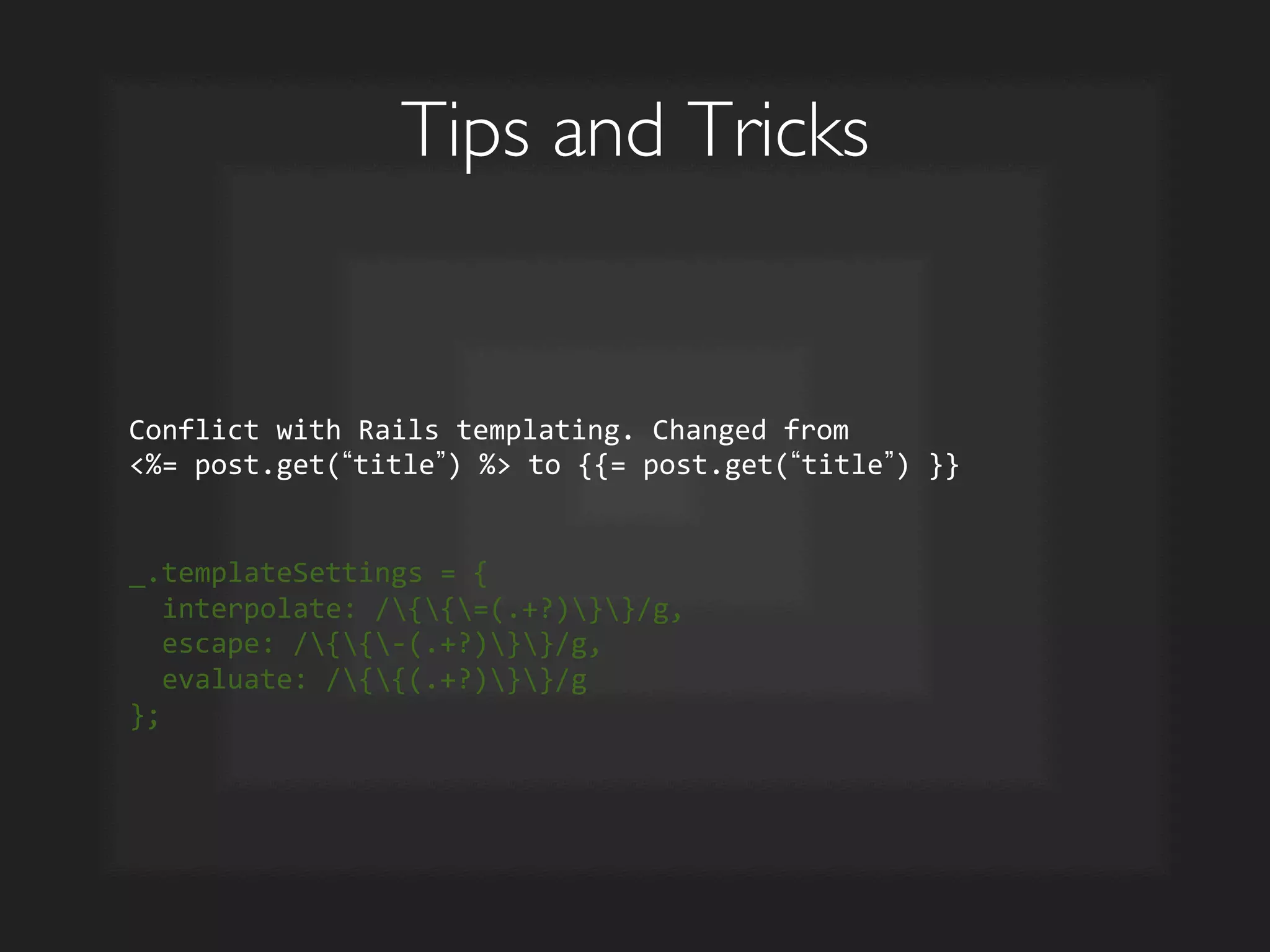 Tips and Tricks	

Conflict	
  with	
  Rails	
  templating.	
  Changed	
  from	
  	
  
%=	
  post.get( title )	
  %	
  to	
  {{=	
  post.get( title )	
  }}	
  
	
  	
  	
  
	
  
_.templateSettings	
  =	
  {	
  
	
  	
  interpolate:	
  /{{=(.+?)}}/g,	
  
	
  	
  escape:	
  /{{-­‐(.+?)}}/g,	
  
	
  	
  evaluate:	
  /{{(.+?)}}/g	
  
};	
  
 
