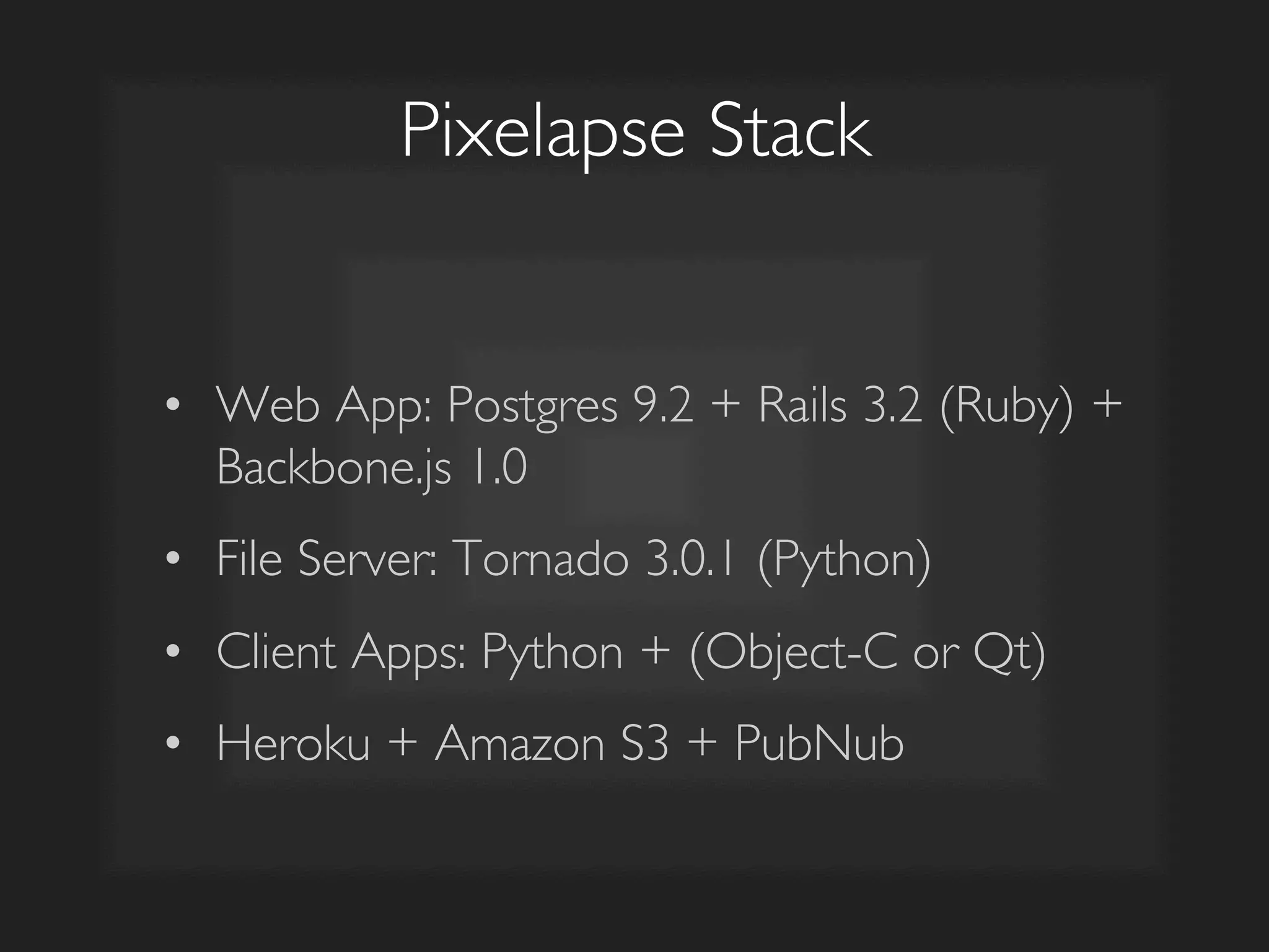 Pixelapse Stack	

•  Web App: Postgres 9.2 + Rails 3.2 (Ruby) +
Backbone.js 1.0	

•  File Server: Tornado 3.0.1 (Python)	

•  Client Apps: Python + (Object-C or Qt)	

•  Heroku + Amazon S3 + PubNub	

 