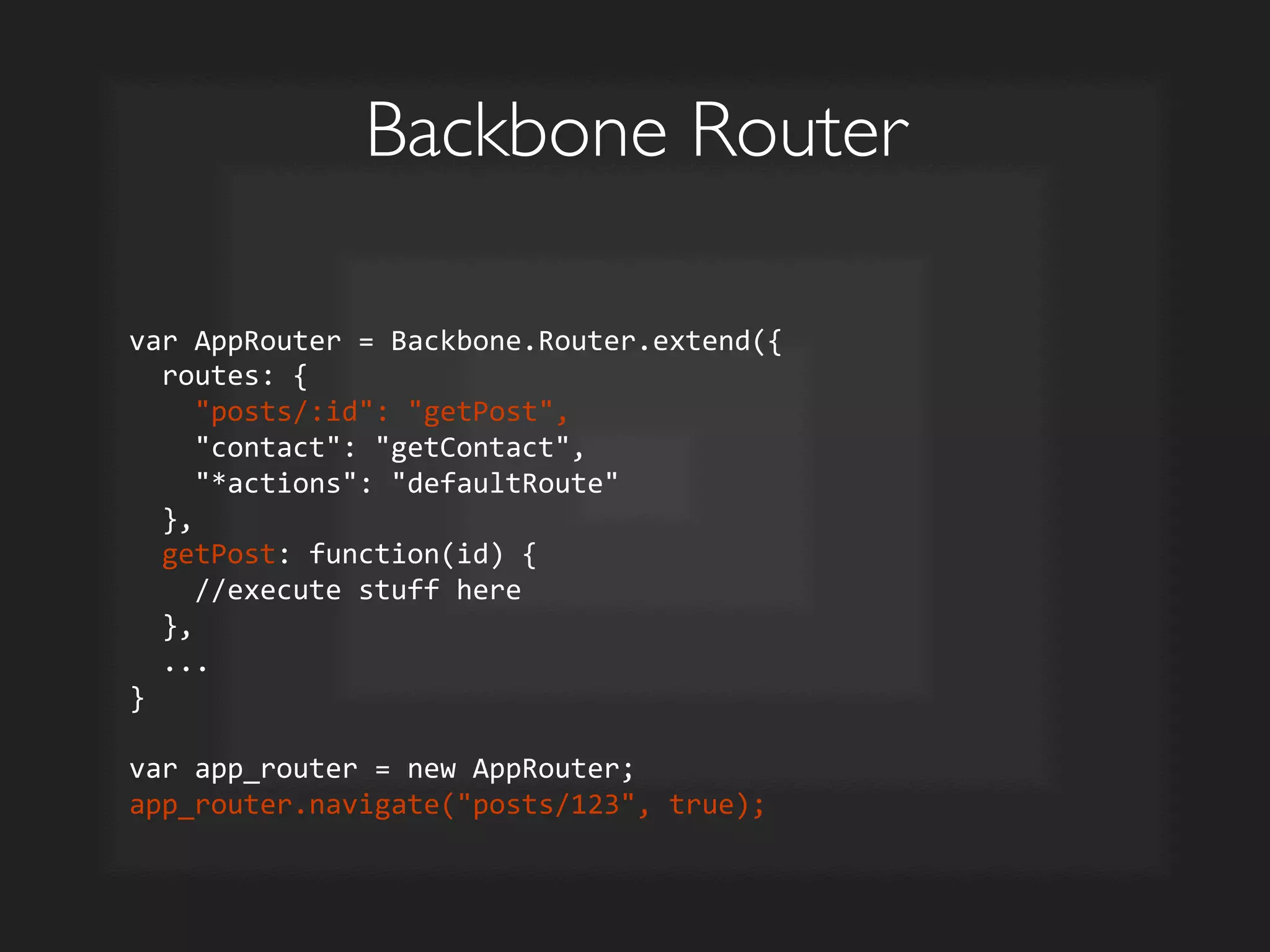 Backbone Router	

var	
  AppRouter	
  =	
  Backbone.Router.extend({	
  
	
  	
  routes:	
  {	
  
	
  	
  	
  	
  posts/:id:	
  getPost,	
  
	
  	
  	
  	
  contact:	
  getContact,	
  
	
  	
  	
  	
  *actions:	
  defaultRoute	
  
	
  	
  },	
  
	
  	
  getPost:	
  function(id)	
  {	
  
	
  	
  	
  	
  //execute	
  stuff	
  here	
  
	
  	
  },	
  
	
  	
  ...	
  
}	
  
	
  
var	
  app_router	
  =	
  new	
  AppRouter;	
  
app_router.navigate(posts/123,	
  true);	
  
 