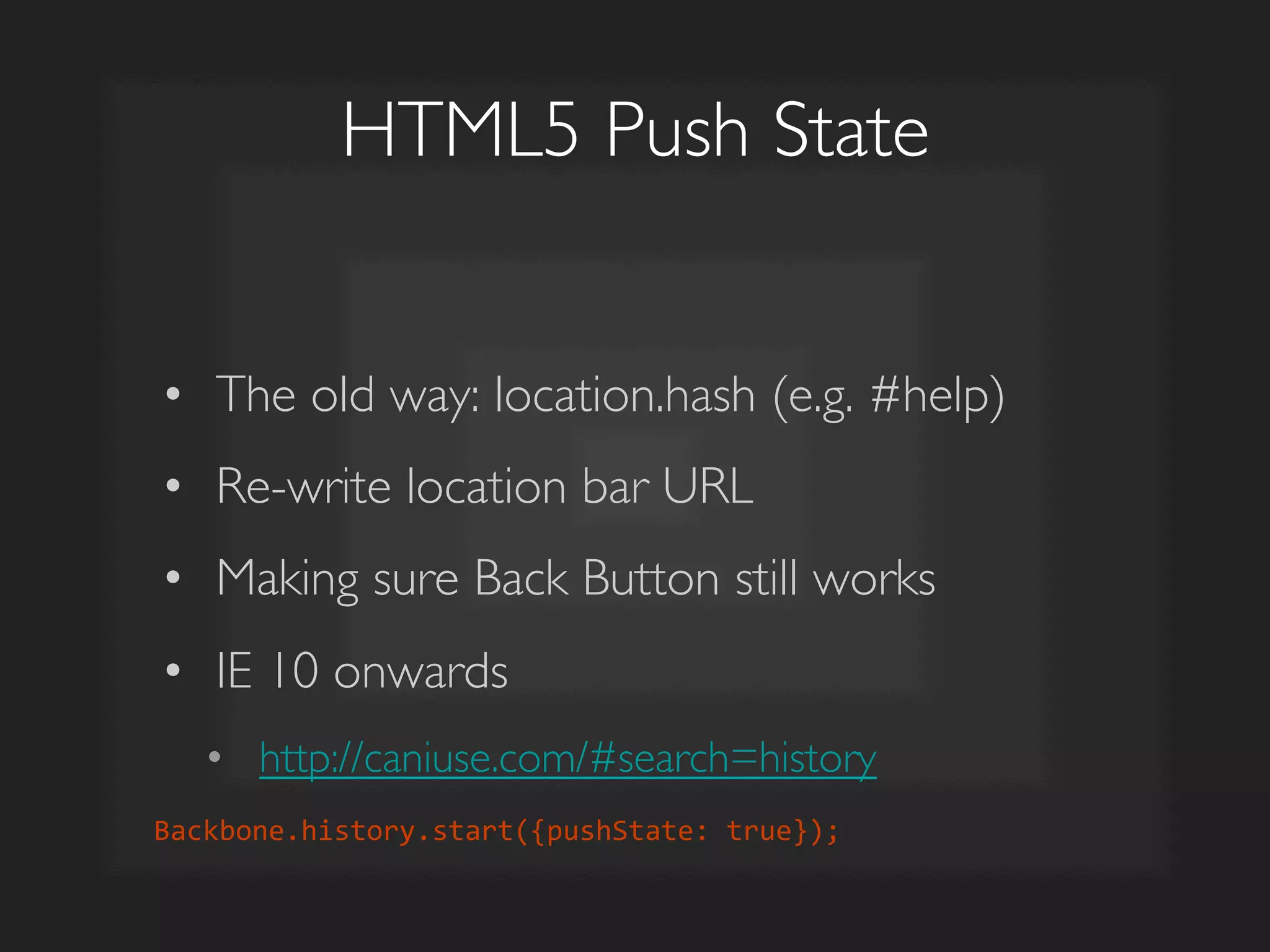 HTML5 Push State	

•  The old way: location.hash (e.g. #help)	

•  Re-write location bar URL	

•  Making sure Back Button still works	

•  IE 10 onwards	

•  http://caniuse.com/#search=history	

Backbone.history.start({pushState:	
  true});	
  
 