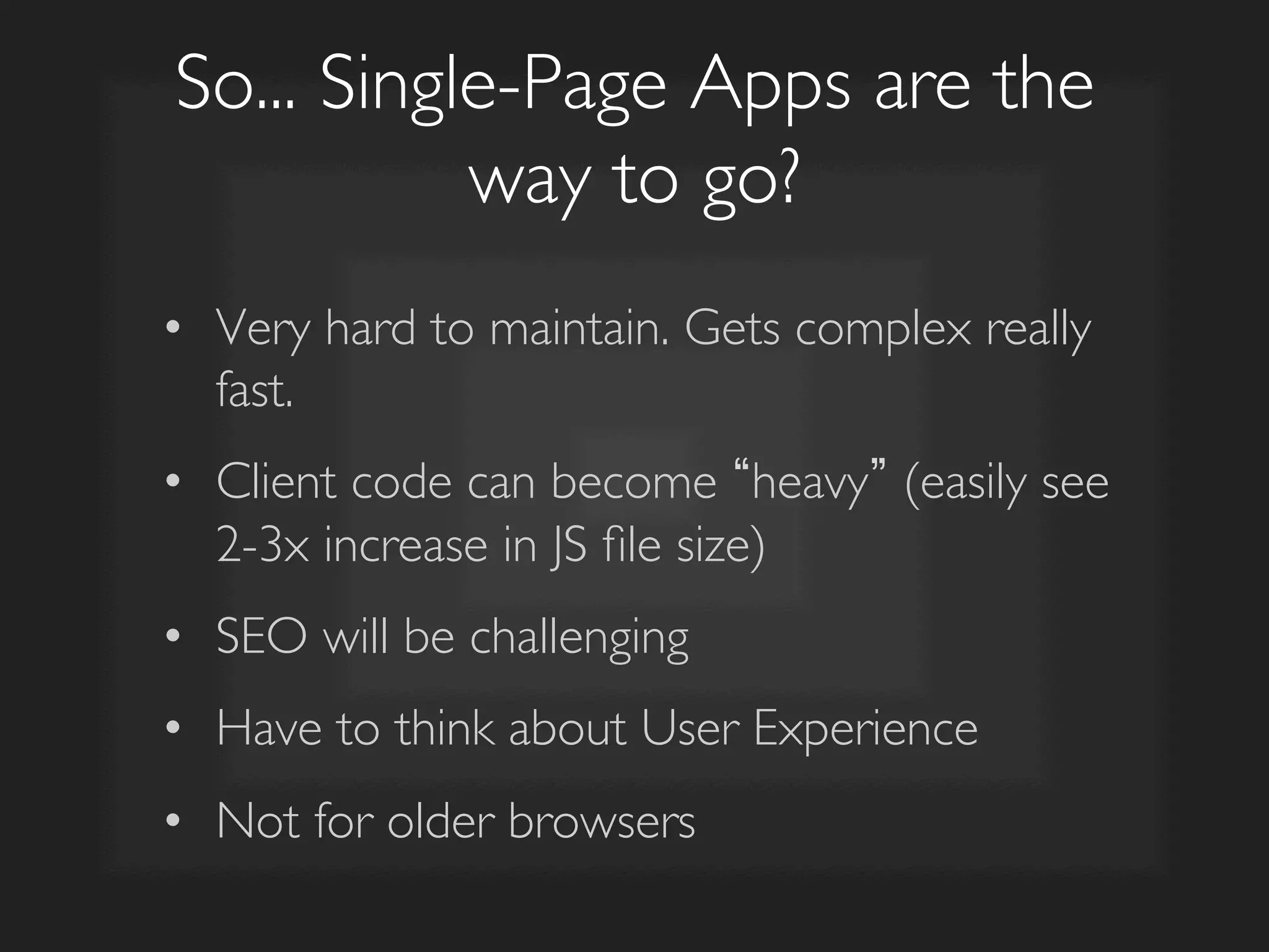So... Single-Page Apps are the
way to go?	

•  Very hard to maintain. Gets complex really
fast.	

•  Client code can become heavy (easily see
2-3x increase in JS ﬁle size)	

•  SEO will be challenging	

•  Have to think about User Experience	

•  Not for older browsers	

 