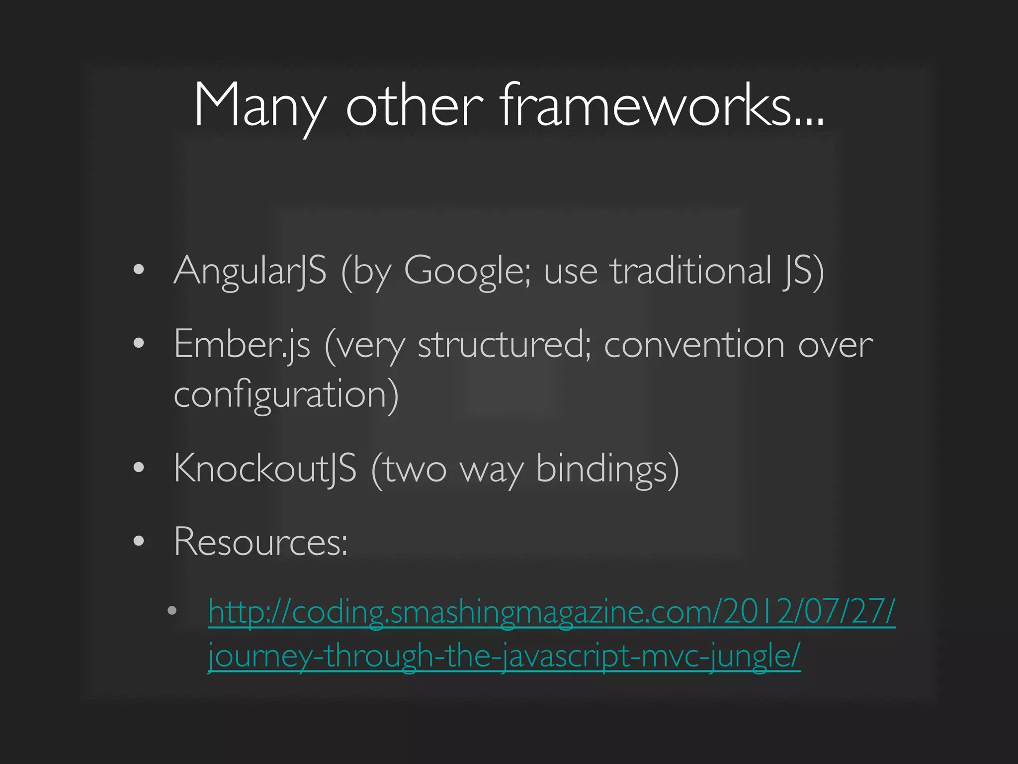 Many other frameworks...	

•  AngularJS (by Google; use traditional JS)	

•  Ember.js (very structured; convention over
conﬁguration)	

•  KnockoutJS (two way bindings)	

•  Resources:	

•  http://coding.smashingmagazine.com/2012/07/27/
journey-through-the-javascript-mvc-jungle/	

 