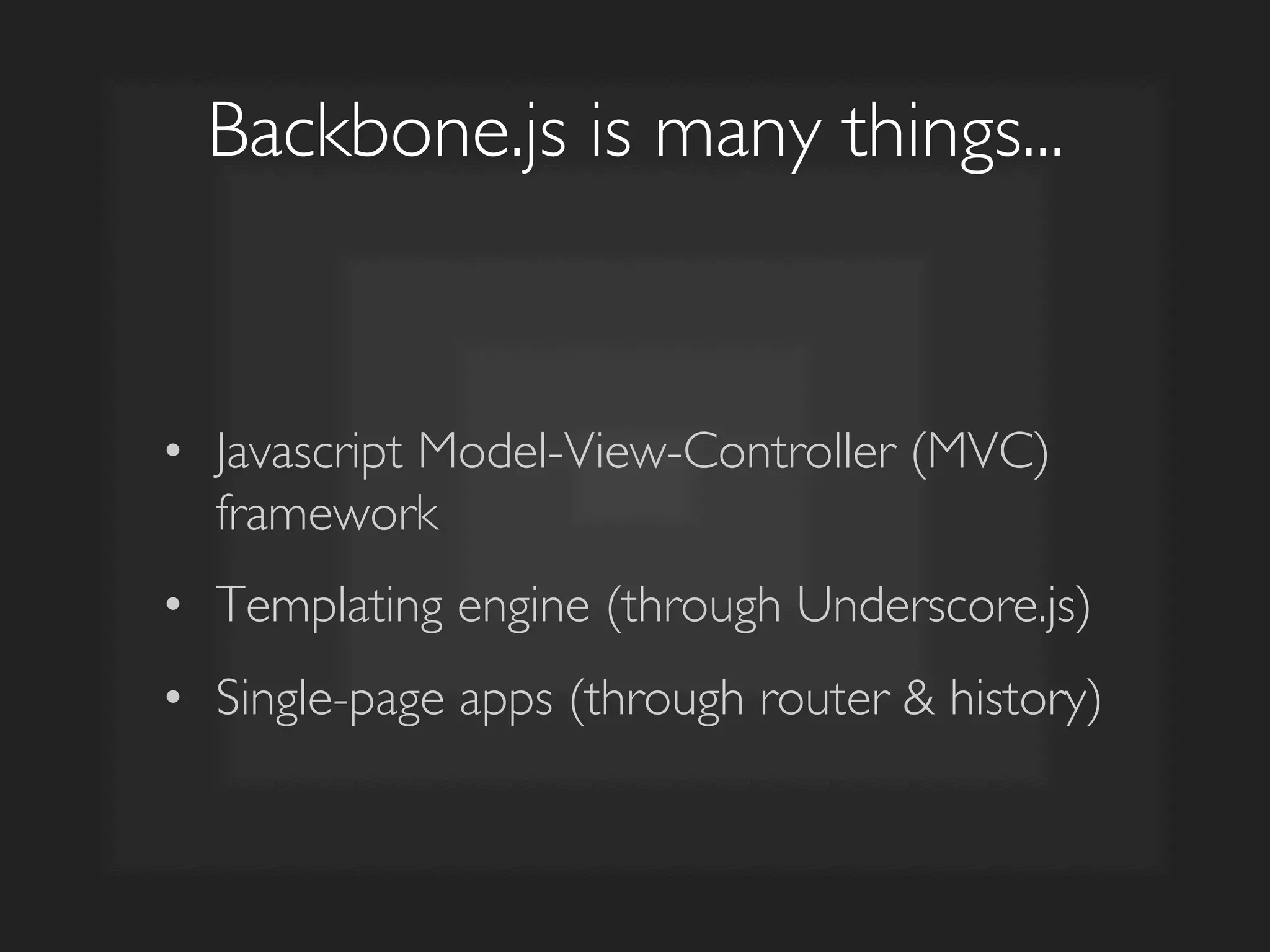 Backbone.js is many things...	

•  Javascript Model-View-Controller (MVC)
framework	

•  Templating engine (through Underscore.js)	

•  Single-page apps (through router & history)	

 