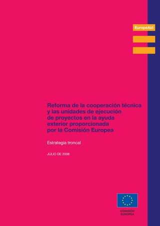 REFORMA DE LA COOPERACIÓN TÉCNICA Y LAS UNIDADES DE EJECUCIÓN DE PROYECTOS EN LA AYUDA EXTERIOR PROPORCIONADA POR LA COMISIÓN EUROPEA
A
EuropeAid
Reforma de la cooperación técnica
y las unidades de ejecución
de proyectos en la ayuda
exterior proporcionada
por la Comisión Europea
Estrategia troncal
JULIO DE 2008
COMISIÓN
EUROPEA
 