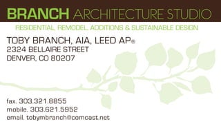BRANCH ARCHITECTURE STUDIO
  RESIDENTIAL, REMODEL, ADDITIONS & SUSTAINABLE DESIGN
TOBY BRANCH, AIA, LEED AP®
2324 BELLAIRE STREET
DENVER, CO 80207




fax. 303.321.8855
mobile. 303.621.5952
email. tobymbranch@comcast.net
 