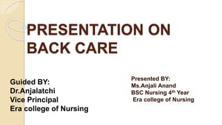 PRESENTATION ON
BACK CARE
Presented BY:
Ms.Anjali Anand
BSC Nursing 4th Year
Era college of Nursing
Guided BY:
Dr.Anjalatchi
Vice Principal
Era college of Nursing
 