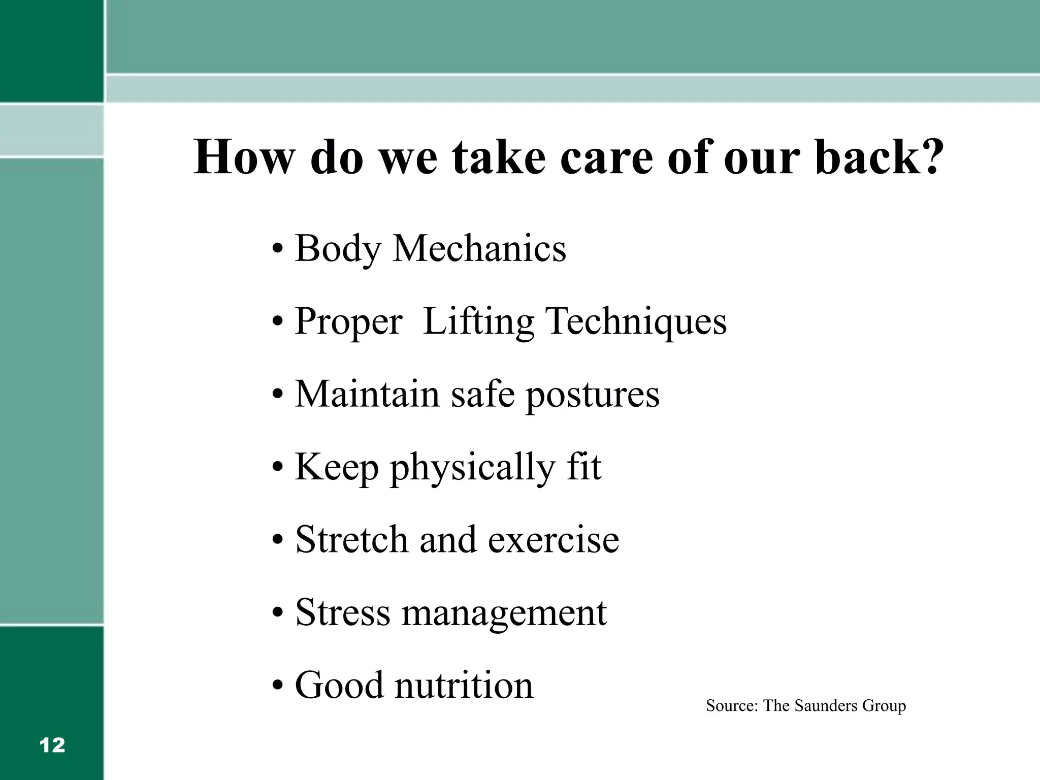 12
How do we take care of our back?
• Body Mechanics
• Proper Lifting Techniques
• Maintain safe postures
• Keep physically fit
• Stretch and exercise
• Stress management
• Good nutrition Source: The Saunders Group
 