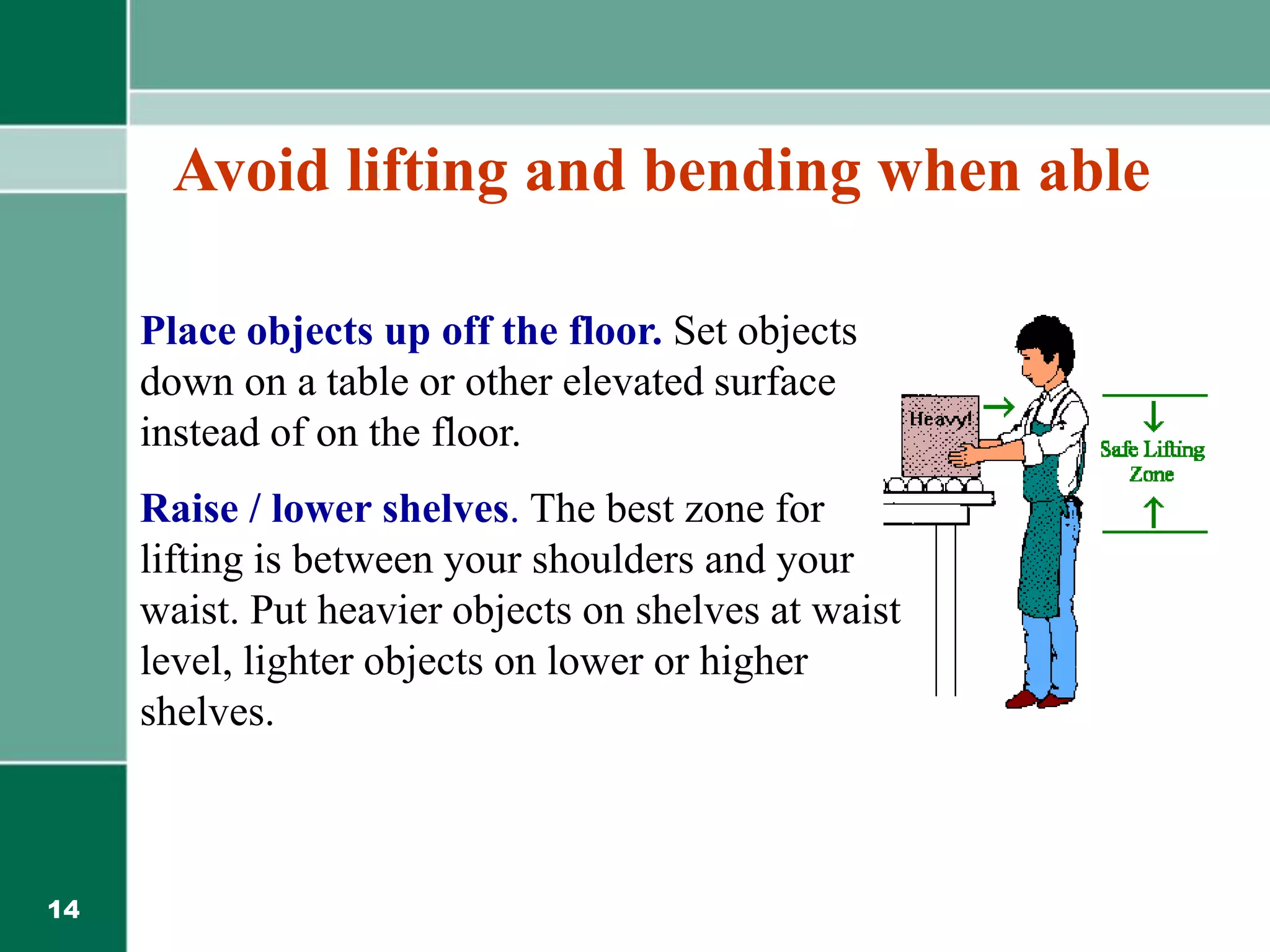 14
Place objects up off the floor. Set objects
down on a table or other elevated surface
instead of on the floor.
Raise / lower shelves. The best zone for
lifting is between your shoulders and your
waist. Put heavier objects on shelves at waist
level, lighter objects on lower or higher
shelves.
Avoid lifting and bending when able
 