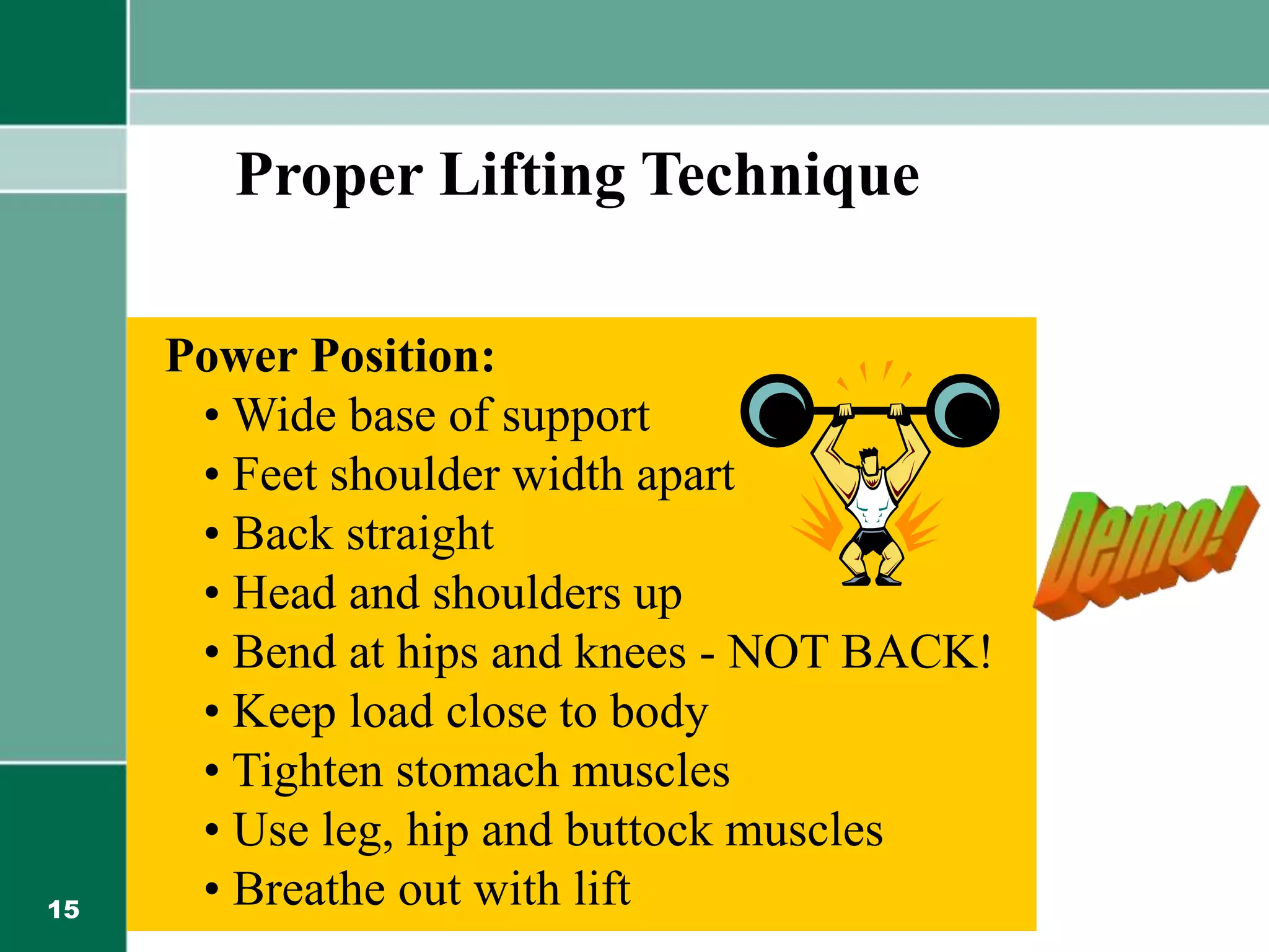 15
Power Position:
• Wide base of support
• Feet shoulder width apart
• Back straight
• Head and shoulders up
• Bend at hips and knees - NOT BACK!
• Keep load close to body
• Tighten stomach muscles
• Use leg, hip and buttock muscles
• Breathe out with lift
Proper Lifting Technique
 