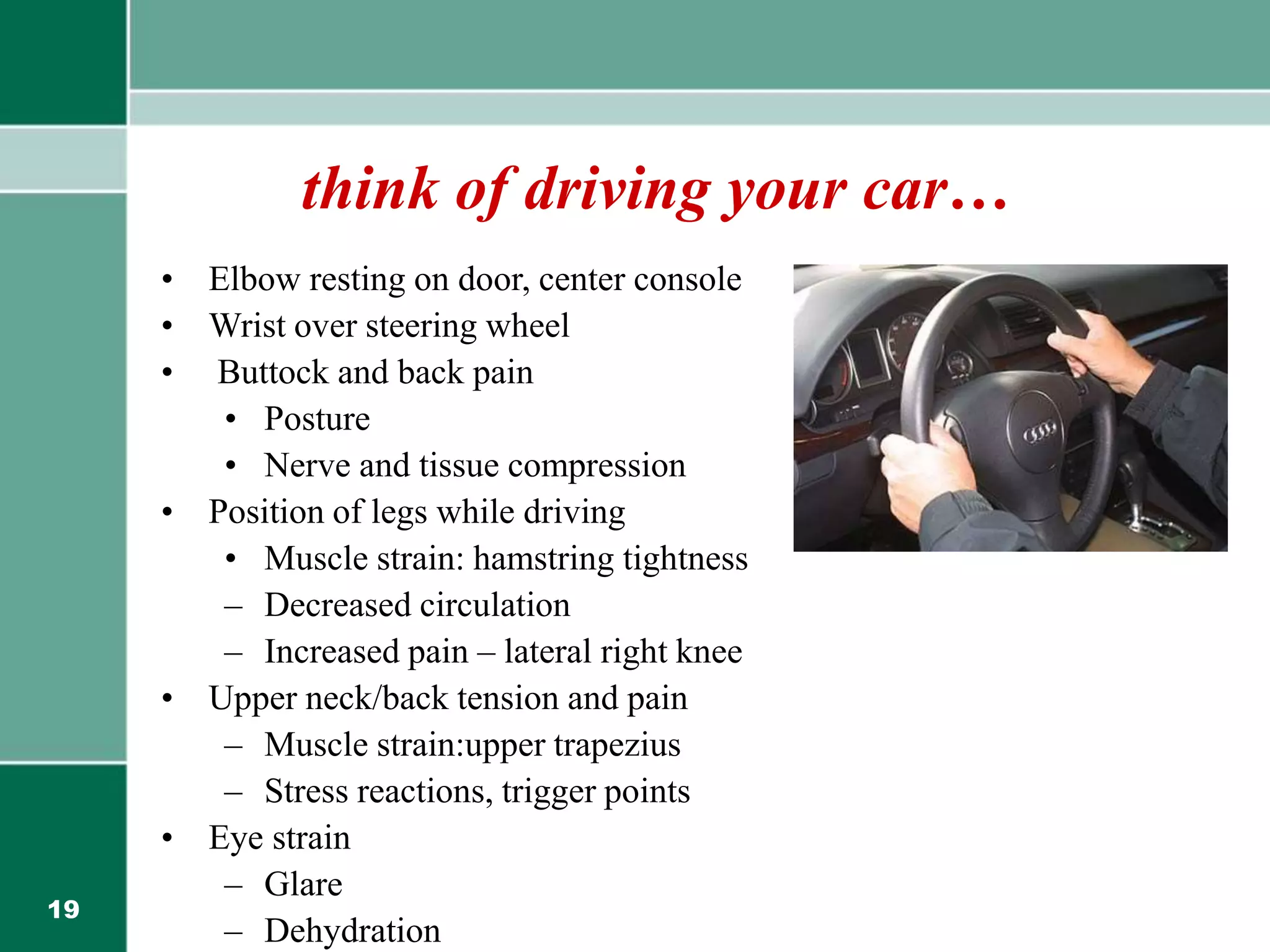 19
think of driving your car…
• Elbow resting on door, center console
• Wrist over steering wheel
• Buttock and back pain
• Posture
• Nerve and tissue compression
• Position of legs while driving
• Muscle strain: hamstring tightness
– Decreased circulation
– Increased pain – lateral right knee
• Upper neck/back tension and pain
– Muscle strain:upper trapezius
– Stress reactions, trigger points
• Eye strain
– Glare
– Dehydration
 