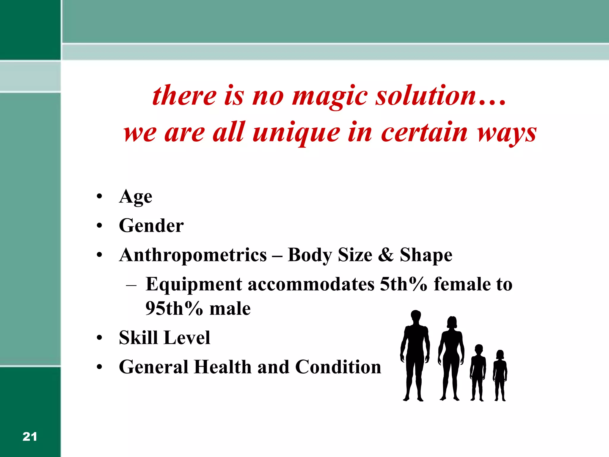 21
there is no magic solution…
we are all unique in certain ways
• Age
• Gender
• Anthropometrics – Body Size & Shape
– Equipment accommodates 5th% female to
95th% male
• Skill Level
• General Health and Condition
 