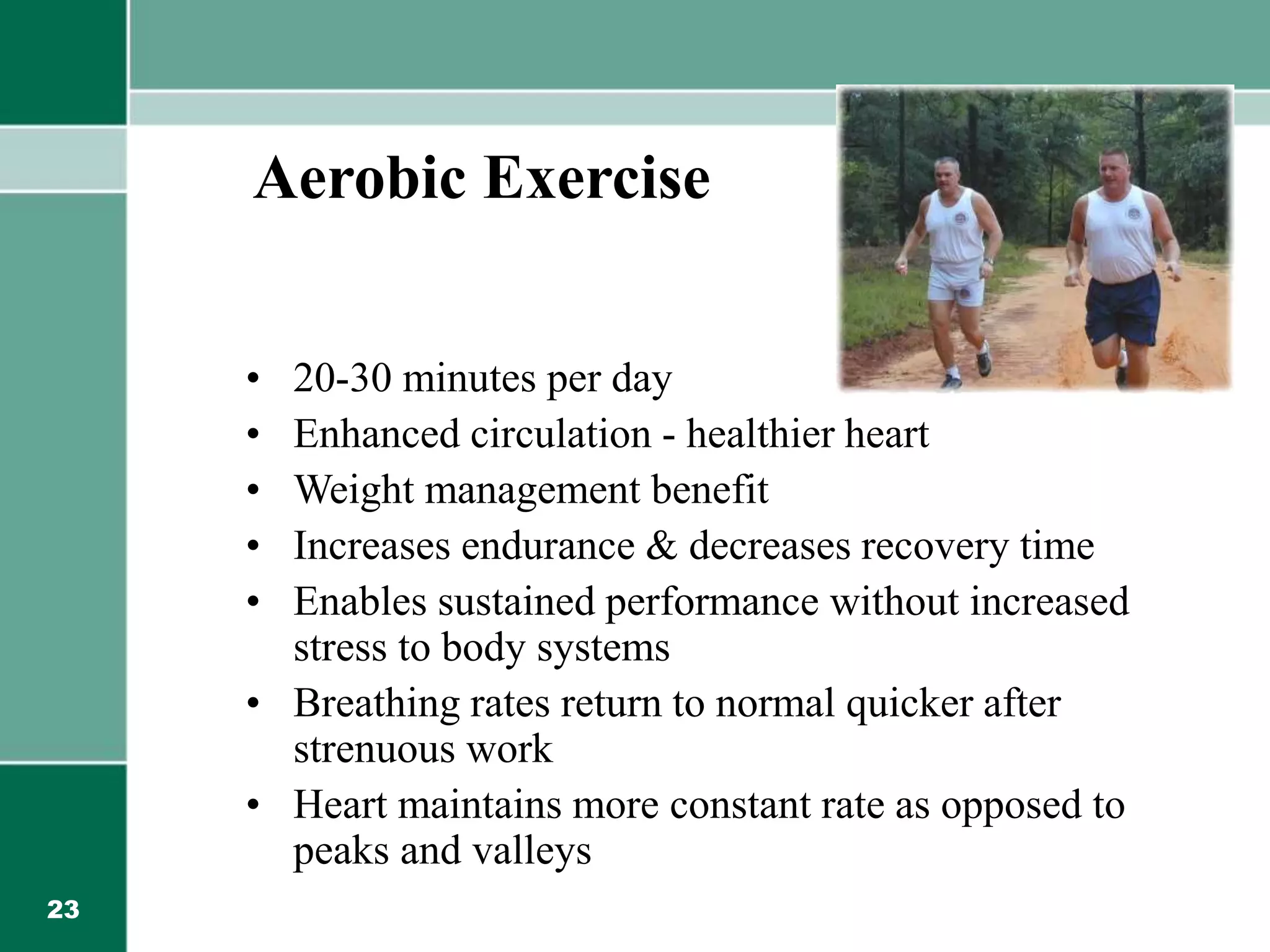 23
Aerobic Exercise
• 20-30 minutes per day
• Enhanced circulation - healthier heart
• Weight management benefit
• Increases endurance & decreases recovery time
• Enables sustained performance without increased
stress to body systems
• Breathing rates return to normal quicker after
strenuous work
• Heart maintains more constant rate as opposed to
peaks and valleys
 