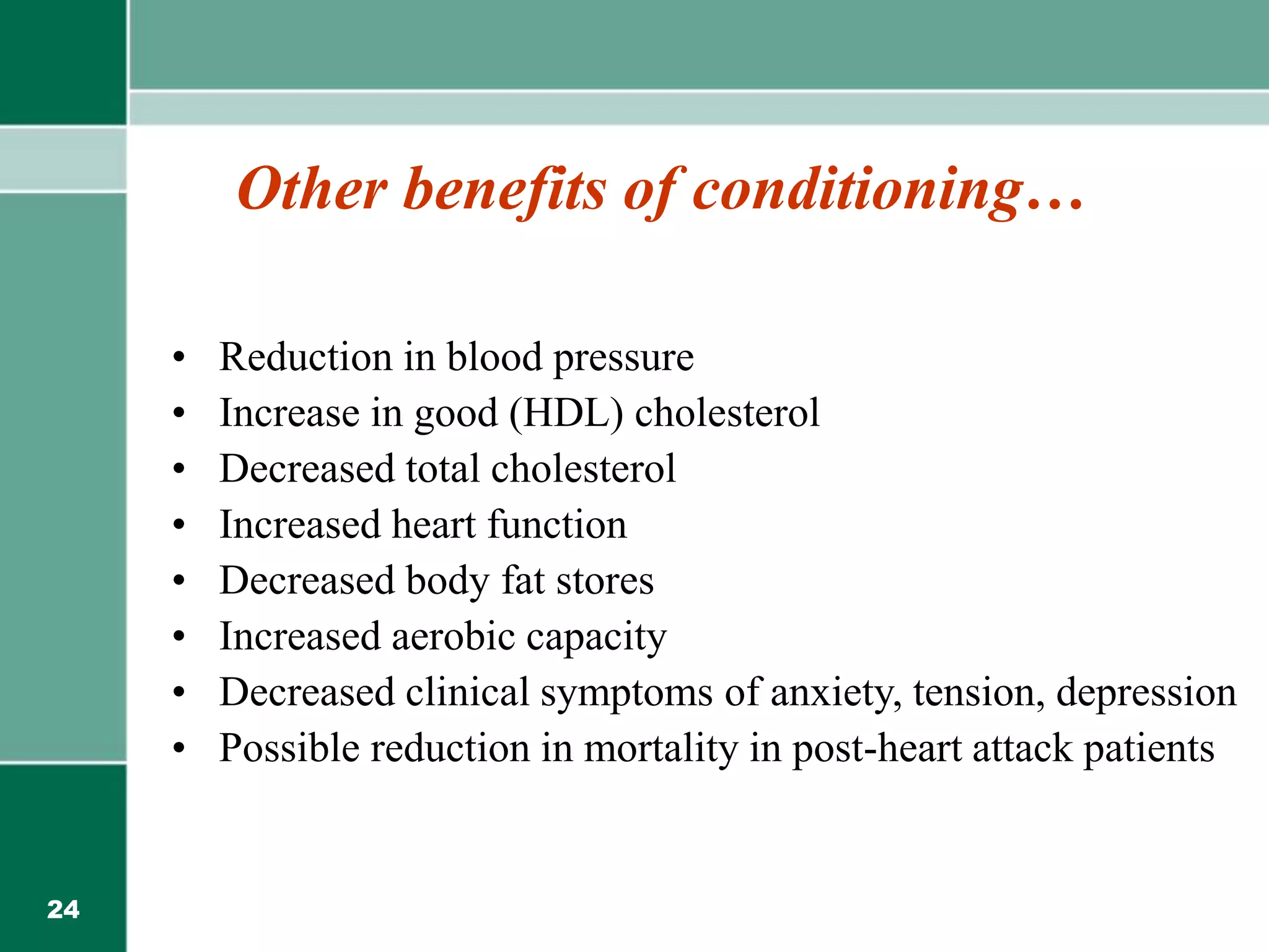 24
Other benefits of conditioning…
• Reduction in blood pressure
• Increase in good (HDL) cholesterol
• Decreased total cholesterol
• Increased heart function
• Decreased body fat stores
• Increased aerobic capacity
• Decreased clinical symptoms of anxiety, tension, depression
• Possible reduction in mortality in post-heart attack patients
 