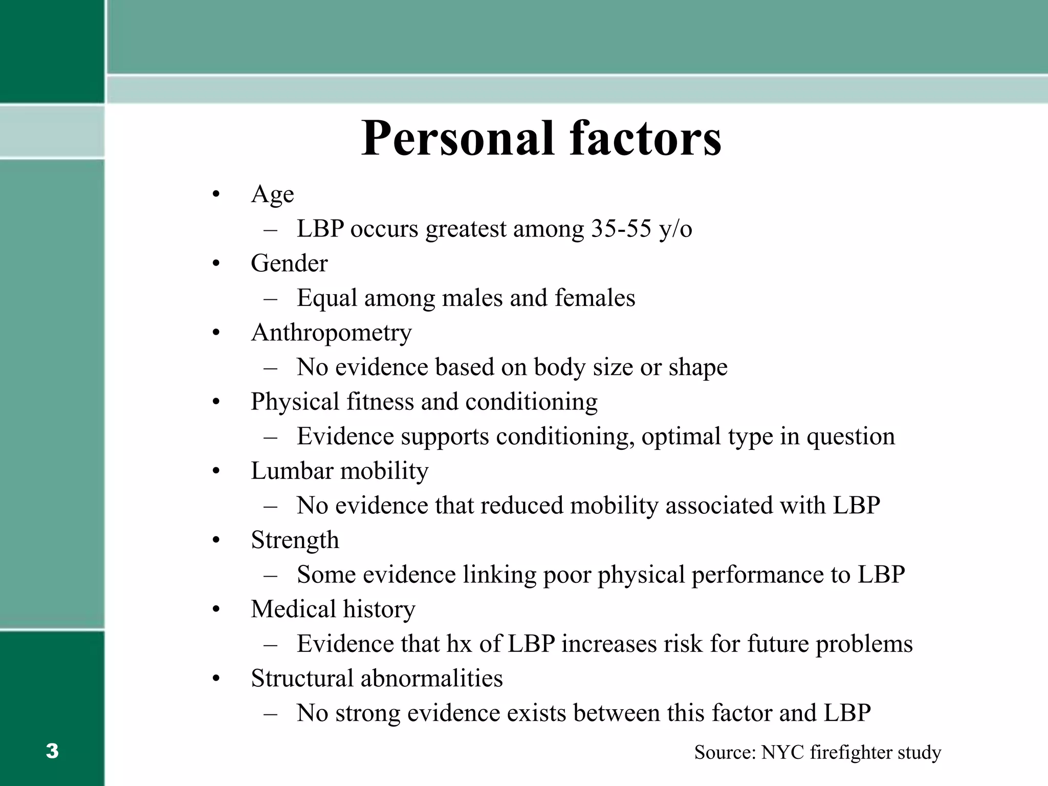 3
Personal factors
• Age
– LBP occurs greatest among 35-55 y/o
• Gender
– Equal among males and females
• Anthropometry
– No evidence based on body size or shape
• Physical fitness and conditioning
– Evidence supports conditioning, optimal type in question
• Lumbar mobility
– No evidence that reduced mobility associated with LBP
• Strength
– Some evidence linking poor physical performance to LBP
• Medical history
– Evidence that hx of LBP increases risk for future problems
• Structural abnormalities
– No strong evidence exists between this factor and LBP
Source: NYC firefighter study
 