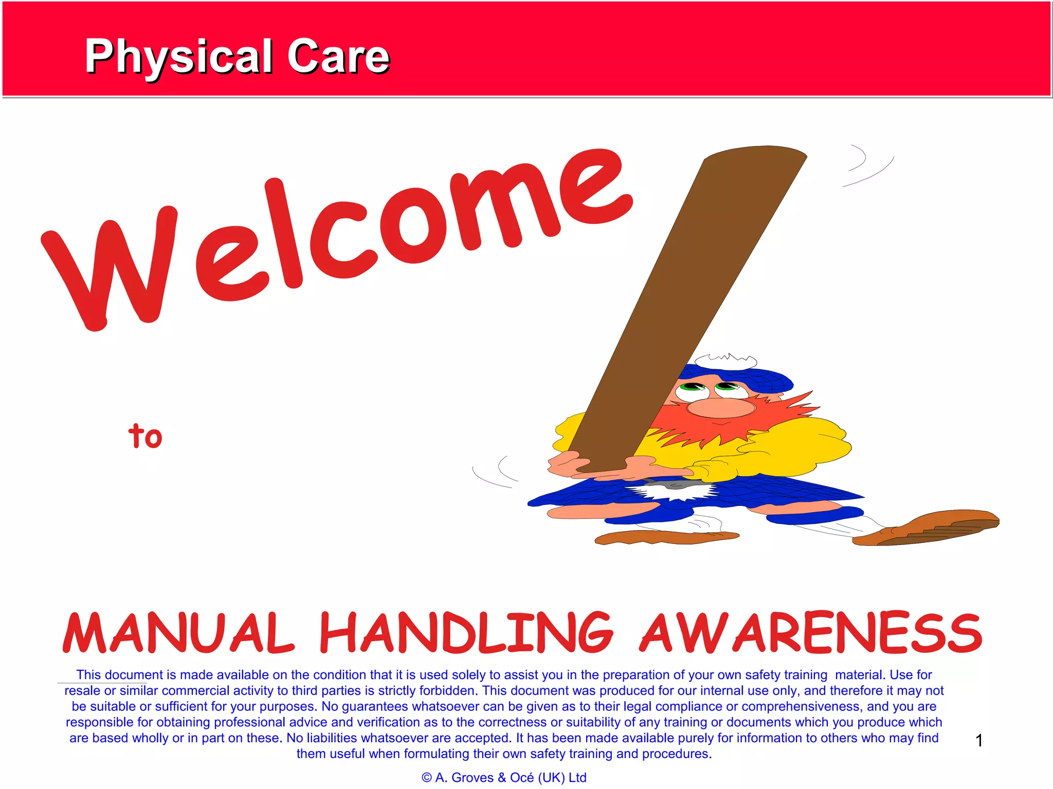 1
Physical CarePhysical Care
Welcome
MANUAL HANDLING AWARENESS
to
This document is made available on the condition that it is used solely to assist you in the preparation of your own safety training material. Use for
resale or similar commercial activity to third parties is strictly forbidden. This document was produced for our internal use only, and therefore it may not
be suitable or sufficient for your purposes. No guarantees whatsoever can be given as to their legal compliance or comprehensiveness, and you are
responsible for obtaining professional advice and verification as to the correctness or suitability of any training or documents which you produce which
are based wholly or in part on these. No liabilities whatsoever are accepted. It has been made available purely for information to others who may find
them useful when formulating their own safety training and procedures.
© A. Groves & Océ (UK) Ltd
 