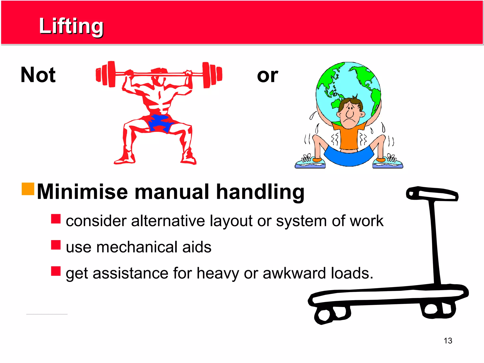 13
LiftingLifting
Not or
Minimise manual handling
 consider alternative layout or system of work
 use mechanical aids
 get assistance for heavy or awkward loads.
 