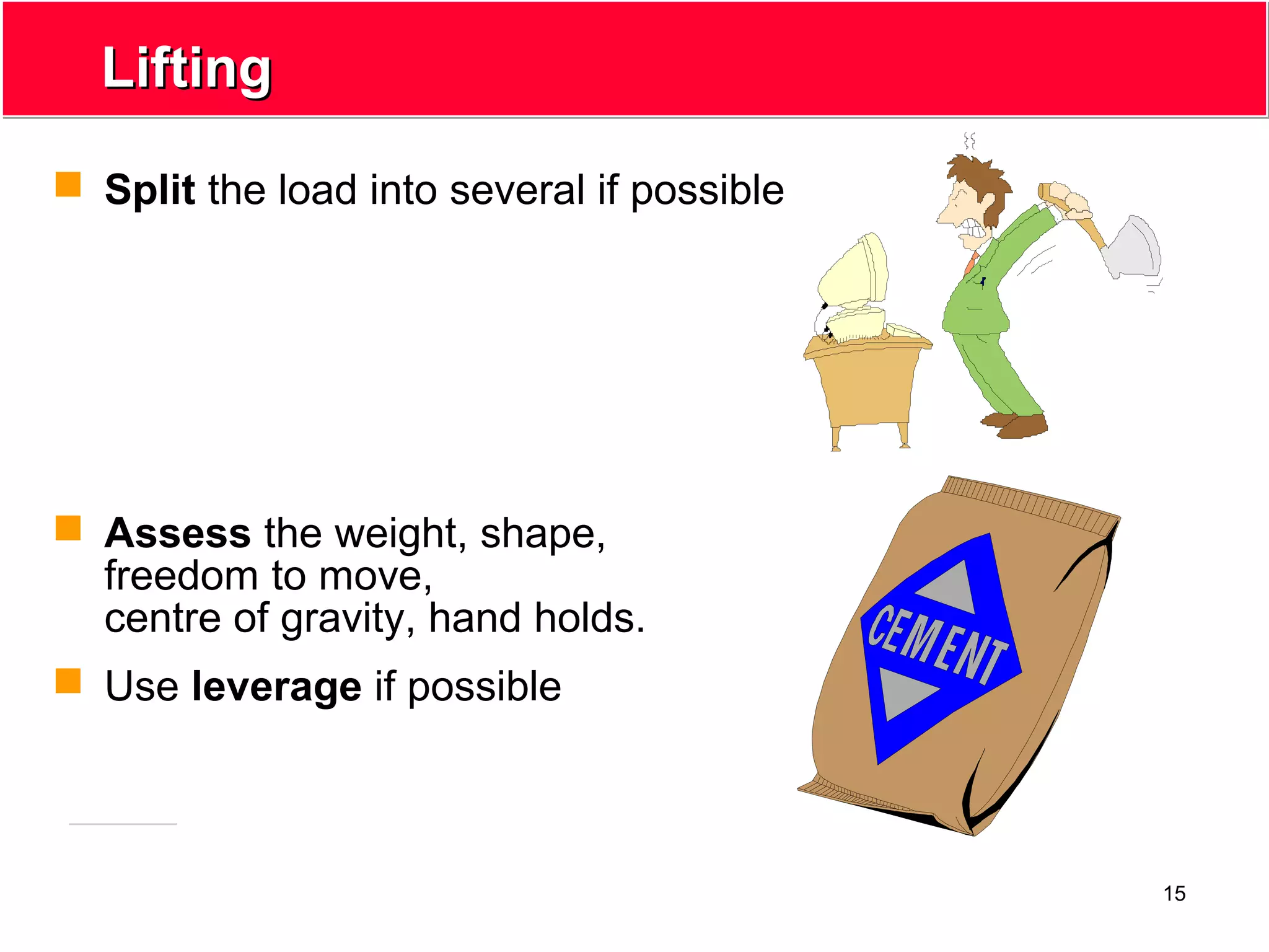 15
LiftingLifting
 Split the load into several if possible
 Assess the weight, shape,
freedom to move,
centre of gravity, hand holds.
 Use leverage if possible
 