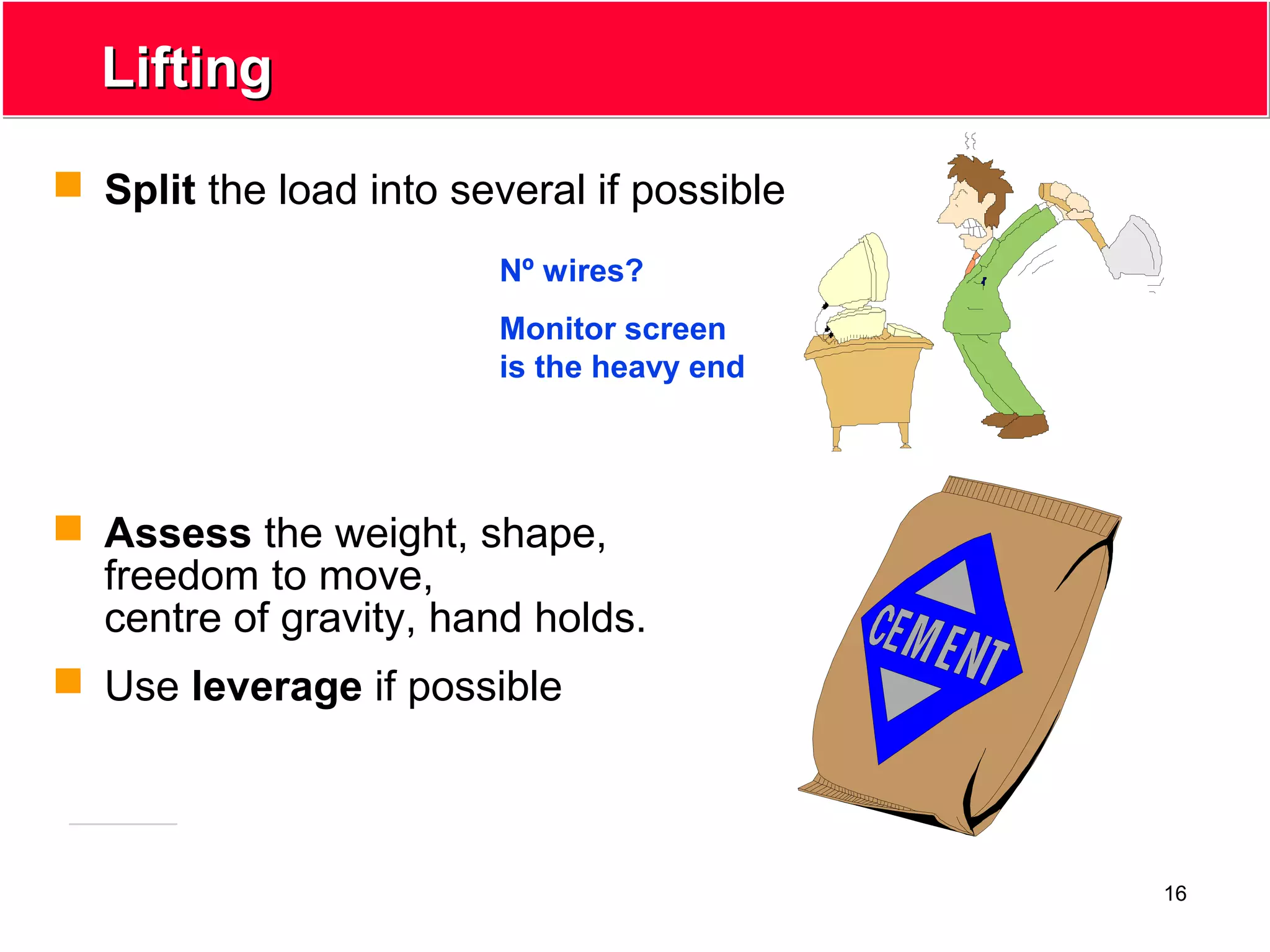16
LiftingLifting
 Split the load into several if possible
 Assess the weight, shape,
freedom to move,
centre of gravity, hand holds.
 Use leverage if possible
Nº wires?
Monitor screen
is the heavy end
 