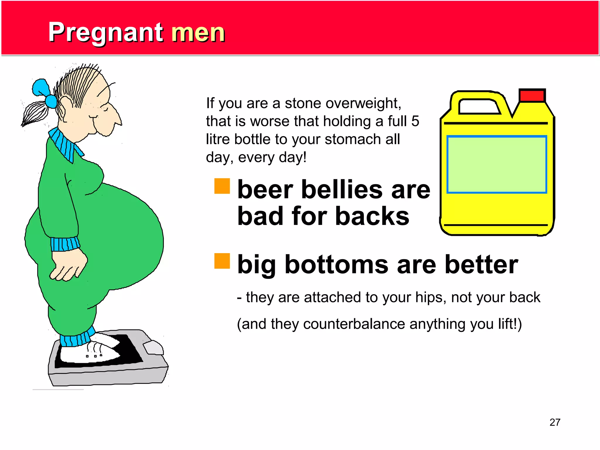 27
PregnantPregnant menmen
 beer bellies are
bad for backs
 big bottoms are better
- they are attached to your hips, not your back
(and they counterbalance anything you lift!)
If you are a stone overweight,
that is worse that holding a full 5
litre bottle to your stomach all
day, every day!
 