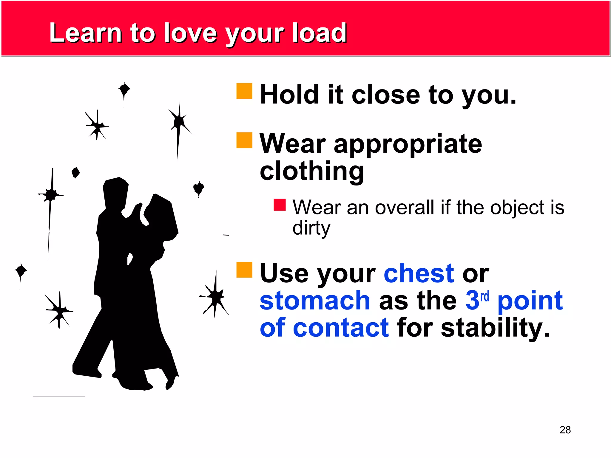 28
Learn to love your loadLearn to love your load
 Hold it close to you.
 Wear appropriate
clothing
 Wear an overall if the object is
dirty
 Use your chest or
stomach as the 3rd
point
of contact for stability.
 