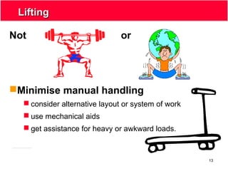 13
LiftingLifting
Not or
Minimise manual handling
 consider alternative layout or system of work
 use mechanical aids
 get assistance for heavy or awkward loads.
 