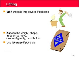 15
LiftingLifting
 Split the load into several if possible
 Assess the weight, shape,
freedom to move,
centre of gravity, hand holds.
 Use leverage if possible
 