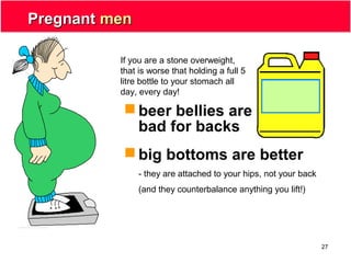 27
PregnantPregnant menmen
 beer bellies are
bad for backs
 big bottoms are better
- they are attached to your hips, not your back
(and they counterbalance anything you lift!)
If you are a stone overweight,
that is worse that holding a full 5
litre bottle to your stomach all
day, every day!
 