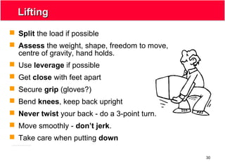 30
LiftingLifting
 Split the load if possible
 Assess the weight, shape, freedom to move,
centre of gravity, hand holds.
 Use leverage if possible
 Get close with feet apart
 Secure grip (gloves?)
 Bend knees, keep back upright
 Never twist your back - do a 3-point turn.
 Move smoothly - don’t jerk.
 Take care when putting down
 