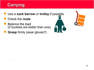 35
CarryingCarrying
 Use a sack barrow or trolley if possible
 Check the route
 Balance the load
(2 buckets are better than one)
 Grasp firmly (wear gloves?)
 