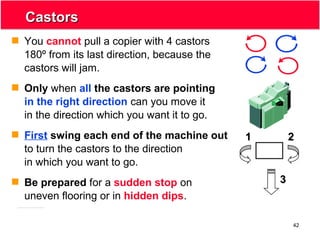 42
CastorsCastors
 You cannot pull a copier with 4 castors
180º from its last direction, because the
castors will jam.
 Only when all the castors are pointing
in the right direction can you move it
in the direction which you want it to go.
 First swing each end of the machine out
to turn the castors to the direction
in which you want to go.
 Be prepared for a sudden stop on
uneven flooring or in hidden dips.
11 22
33
 