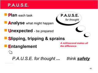 49
P.A.U.S.E.P.A.U.S.E.
P.A.U.S.E.
for thought
 PPlan each task
 AAnalyse what might happen
 UUnexpected - be prepared
 SSlipping, tripping & sprains
 EEntanglement
P.A.U.S.E. for thought ... think safety
A millisecond makes all
the difference
 